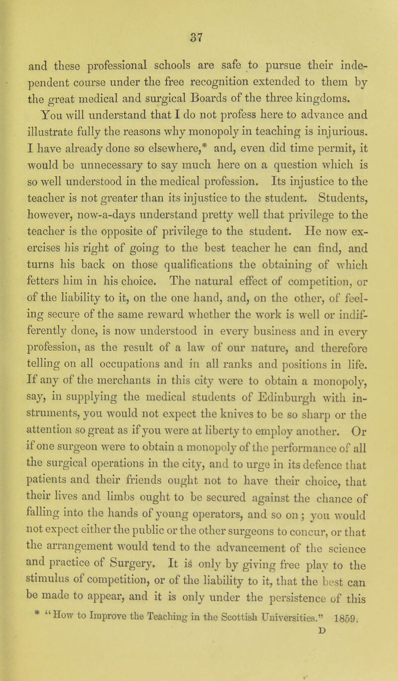 and these professional schools are safe to pursue their inde- pendent course under the free recognition extended to them by the great medical and surgical Boards of the three kingdoms. You will understand that I do not profess here to advance and illustrate fully the reasons why monopoly in teaching is injurious. I have already done so elsewhere,* and, even did time permit, it would be unnecessary to say much here on a question which is so well understood in the medical profession. Its injustice to the teacher is not greater than its injustice to the student. Students, however, now-a-days understand pretty well that privilege to the teacher is the opposite of privilege to the student. He now ex- ercises his right of going to the best teacher he can find, and turns his back on those qualifications the obtaining of which fetters him in his choice. The natural effect of competition, or of the liability to it, on the one hand, and, on the other, of feel- ing secure of the same reward whether the work is well or indif- ferently done, is now understood in every business and in every profession, as the result of a law of our nature, and therefore telling on all occupations and in all ranks and positions in life. If any of the merchants in this city were to obtain a monopoly, say, in supplying the medical students of Edinburgh with in- struments, you would not expect the knives to be so sharp or the attention so great as if you were at liberty to employ another. Or if one surgeon were to obtain a monopoly of the performance of all the surgical operations in the city, and to urge in its defence that patients and their friends ought not to have their choice, that their lives and limbs ought to be secured against the chance of falling into the hands of young operators, and so on ; you would not expect either the public or the other surgeons to concur, or that the arrangement would tend to the advancement of the science and practice of Surgery. It is only by giving free play to the stimulus of competition, or of the liability to it, that the best can be made to appear, and it is only under the persistence of this *  How to Improve the Teacliiug in the Scottish Universities. 1859. D