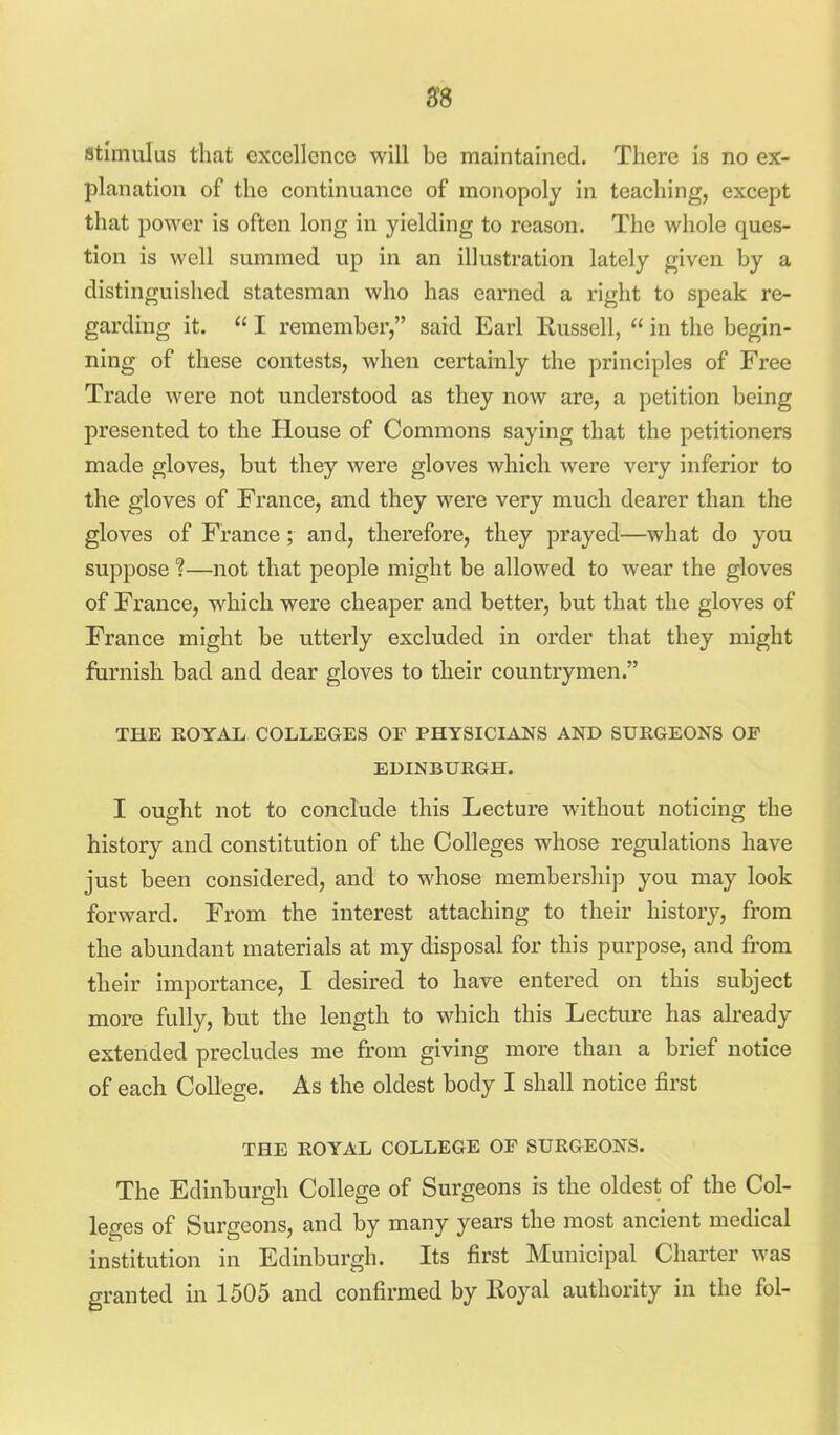 98 stimulus that excellence will be maintained. There is no ex- planation of the continuance of monopoly in teaching, except that powei' is often long in yielding to reason. The whole ques- tion is well summed up in an illustration lately given by a distinguished statesman who has earned a right to speak re- garding it.  I remember, said Earl Russell,  in the begin- ning of these contests, when certainly the principles of Free Trade were not understood as they now are, a petition being presented to the House of Commons saying that the petitioners made gloves, but they were gloves which were very inferior to the gloves of France, and they were very much dearer than the gloves of France; and, therefore, they prayed—what do you suppose ?—not that people might be allowed to wear the gloves of France, which were cheaper and better, but that the gloves of France might be vitterly excluded in order that they might furnish bad and dear gloves to their countrymen. THE EOYAL COLLEGES OF PHYSICIANS AND SURGEONS OF EDINBURGH. I ought not to conclude this Lecture without noticing the history and constitution of the Colleges whose regulations have just been considered, and to whose membership you may look forward. From the interest attaching to their history, from the abundant materials at my disposal for this purpose, and from their importance, I desired to have entered on this subject more fully, but the length to which this Lecture has already extended precludes me from giving more than a brief notice of each College. As the oldest body I shall notice first THE ROYAL COLLEGE OF SURGEONS. The Edinburgh College of Surgeons is the oldest of the Col- leges of Surgeons, and by many years the most ancient medical institution in Edinburgh. Its first Municipal Charter was granted in 1505 and confirmed by Royal authority in the fol-