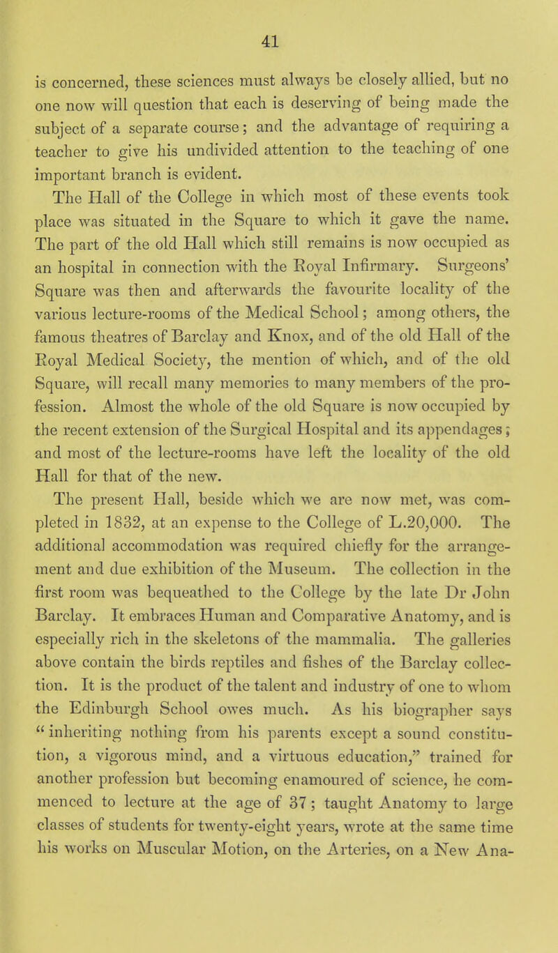 is concerned, these sciences must always be closely allied, but no one now will question that each is deserving of being made the subject of a separate course; and the advantage of requiring a teacher to give his undivided attention to the teaching of one important branch is evident. The Hall of the College in which most of these events took place was situated in the Square to which it gave the name. The part of the old Hall which still remains is now occupied as an hospital in connection with the Eoyal Infirmary. Surgeons' Square was then and afterwards the favourite locality of the various lecture-rooms of the Medical School; among others, the famous theatres of Barclay and Knox, and of the old Hall of the Eoyal Medical Society, the mention of which, and of the old Square, will recall many memories to many members of the pro- fession. Almost the whole of the old Square is now occupied by the recent extension of the Surgical Hospital and its a])pendages; and most of the lecture-rooms have left the locality of the old Hall for that of the new. The present Hall, beside which we are now met, was com- pleted in 1832, at an expense to the College of L.20,000. The additional accommodation was required chiefly for the arrange- ment and due exhibition of the Museum. The collection in the first room was bequeathed to the College by the late Dr John Barclay. It embraces Human and Comparative Anatomy, and is especially rich in the skeletons of the mammalia. The galleries above contain the birds reptiles and fishes of the Barclay collec- tion. It is the product of the talent and industry of one to whom the Edinburgh School owes much. As his biographer says  inheriting nothing from his parents except a sound constitu- tion, a vigorous mind, and a virtuous education, trained for another profession but becoming enamoured of science, he com- menced to lecture at the age of 37; taught Anatomy to large classes of students for twenty-eight years, wrote at the same time his works on Muscular Motion, on the Arteries, on a New Ana-