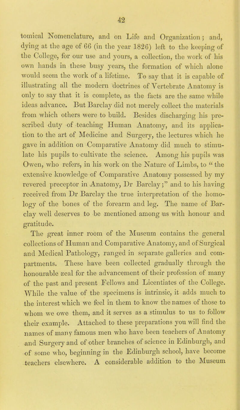 tomical Nomenclature, and on Life and Organization ; and, dying at the age of G6 (in the year 1826) left to the keeping of the College, for our use and yours, a collection, the work of his own hands in these busy years, the formation of which alone would seem the work of a lifetime. To say that it is capable of illustrating all the modern doctrines of Vertebrate Anatomy is only to say that it is complete, as the facts are the same while ideas advance. But Barclay did not merely collect the materials from which others were to build. Besides discharging his pre- scribed duty of teaching Human Anatomy, and its applica- tion to the art of Medicine and Surgery, the lectures which he gave in addition on Comparative Anatomy did much to stimu- late his pupils to cultivate the science. Among his pupils was Owen, who refers, in his work on the Nature of Limbs, to  the extensive knowledge of Comparative Anatomy possessed by my revered preceptor in Anatomy, Dr Barclay; and to his having received from Dr Barclay the true interpretation of the homo- logy of the bones of the forearm and leg. The name of Bar- clay well deserves to be mentioned among us with honour and gratitude. The great inner room of the Museum contains the general collections of Human and Comparative Anatomy, and of Surgical and Medical Pathology, ranged in separate galleries and com- partments. These have been collected gradually through the honourable szeal for the advancement of their profession of many of the past and present Fellows and Licentiates of the College. While the value of the specimens is intrinsic, it adds much to the interest which we feel in them to know the names of those to whom we owe them, and it serves as a stimulus to us to follow their example. Attached to these preparations you will find the names of many famous men who have been teachers of Anatomy and Surgery and of other branches of science in Edinburgh, and of some who, beginning in the Edinburgh school, have become teachers elsewhere. A considerable addition to the Museum