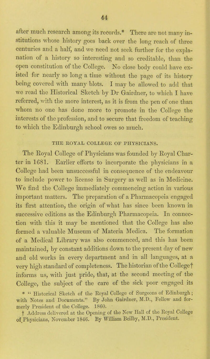after much research among its reco]-ds.* Tliere are not many in- stitutions whose history goes back over the long reach of three centuries and a half, and we need not seek further for the expla- nation of a history so interesting and so creditable, than the open constitution of the College. No close body could have ex- isted for nearly so long a time without the page of its history being covered with many blots. I may be allowed to add that we read the Historical Sketch by Dr Gairdner, to which I have referred, with the more interest, as it is from the pen of one than whom no one has done more to promote in the College the interests of the profession, and to secure that freedom of teaching to which the Edinburgh school owes so much. THE EOYAL COLLEGE OF PHYSICIANS. The Royal College of Physicians was founded by Royal Char- ter in 1681. Earlier efforts to incorporate the physicians in a College had been unsuccessful in consequence of the endeavour to include power to license in Surgery as well as in Medicine. We find the College immediately commencing action in various important matters. The preparation of a Pharmacopeia engaged its first attention, the origin of what has since been known in successive editions as the Edinburgh Pharmacopeia. In connec- tion with this it may be mentioned that the College has also formed a valuable Museum of Materia Medica. The formation of a Medical Library was also commenced, and this has been maintained, by constant additions down to the present day of new and old works in every department and in all languages, at a very high standard of completeness. The historian of the Collegef informs us, with just pride, that, at the second meeting of the College, the subject of the care of the sick poor engaged its *  Historical Sketch of the Eoyal College of Surgeons of Edinburgh; with Notes and Documents. By John Gairdner, M.D., Fellow and for- merly President of the College. 1860. t Address delivered at the Opening of the New Hall of the Royal College of^Physicians, November 1846. By William Beilby, M.D., President.