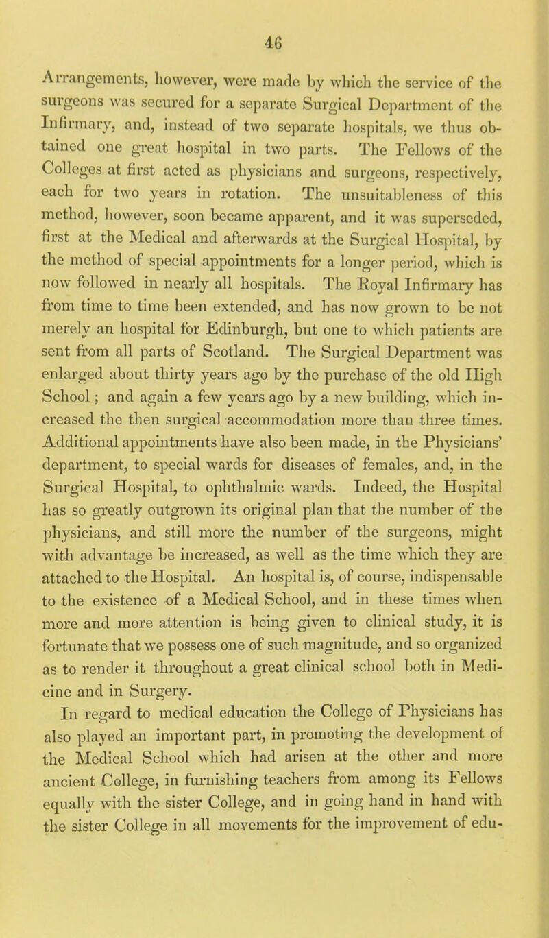 Arrangements, however, were made by which the service of the surgeons was secured for a separate Surgical Department of the Infirmary, and, instead of two separate hospitals, we thus ob- tained one great hospital in two parts. The Fellows of the Colleges at first acted as physicians and surgeons, respectively, each for two years in rotation. The unsuitableness of this method, however, soon became apparent, and it was superseded, first at the Medical and afterwards at the Surgical Hospital, by the method of special appointments for a longer period, which is now followed in nearly all hospitals. The Royal Infirmary has from time to time been extended, and has now grown to be not merely an hospital for Edinburgh, but one to which patients are sent from all parts of Scotland. The Surgical Department was enlarged about thirty years ago by the purchase of the old High School; and again a few years ago by a new building, which in- creased the then surgical accommodation more than three times. Additional appointments have also been made, in the Physicians' department, to special wards for diseases of females, and, in the Surgical Hospital, to ophthalmic wards. Indeed, the Hospital has so greatly outgrown its original plan that the number of the physicians, and still more the number of the surgeons, might with advantage be increased, as well as the time which they are attached to the Hospital. An hospital is, of course, indispensable to the existence of a Medical School, and in these times when more and more attention is being given to clinical study, it is fortunate that we possess one of such magnitude, and so organized as to render it throughout a great clinical school both in Medi- cine and in Surgery. In regard to medical education the College of Physicians has also played an important part, in promoting the development of the Medical School which had arisen at the other and more ancient College, in furnishing teachers irom among its Fellows equally with the sister College, and in going hand in hand with the sister College in all movements for the improvement of edu-