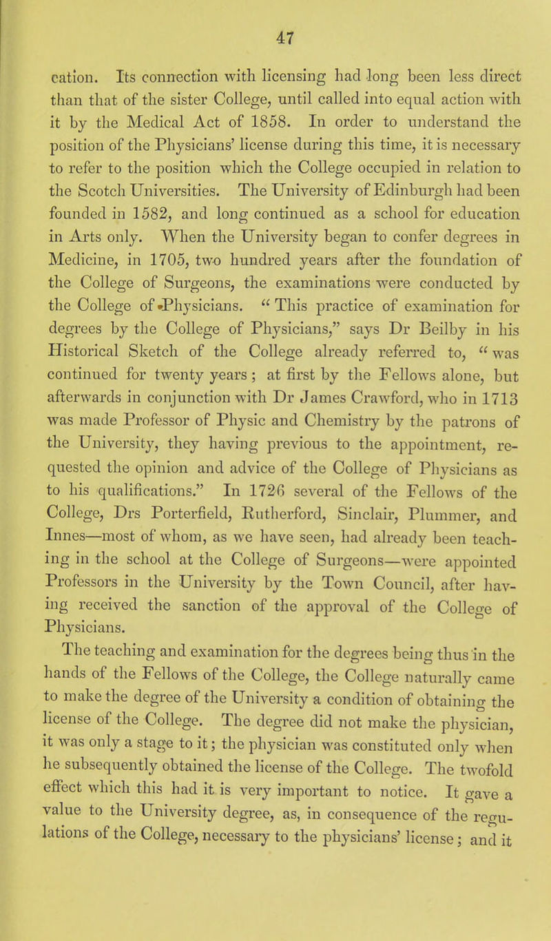 cation. Its connection with licensing had long been less direct than that of the sister College, until called into equal action with it by the Medical Act of 1858. In order to understand the position of the Physicians' license during this time, it is necessary to refer to the position which the College occupied in relation to the Scotch Universities. The University of Edinburgh had been founded in 1582, and long continued as a school for education in Arts only. When the University began to confer degrees in Medicine, in 1705, two hundred years after the foundation of the College of Surgeons, the examinations were conducted by the College of JPhysicians.  This practice of examination for degrees by the College of Physicians, says Dr Beilby in his Historical Sketch of the College already referred to,  was continued for twenty years; at first by the Fellows alone, but afterwards in conjunction with Dr James Crawford, who in 1713 was made Professor of Physic and Chemistry by the patrons of the University, they having previous to the appointment, re- quested the opinion and advice of the College of Physicians as to his qualifications. In 1726 several of the Fellows of the College, Drs Porterfield, Kutlierford, Sinclair, Plummer, and Innes—most of whom, as we have seen, had already been teach- ing in the school at the College of Surgeons—wei-e appointed Professors in the University by the Town Council, after hav- ing received the sanction of the approval of the College of Physicians. The teaching and examination for the degrees being thus in the hands of the Fellows of the College, the College naturally came to make the degree of the University a condition of obtaining the license of the College. The degree did not make the physician, it was only a stage to it; the physician was constituted only when he subsequently obtained the license of the College. The twofold effect which this had it is very important to notice. It gave a value to the University degree, as, in consequence of the regu- lations of the College, necessary to the physicians' license; and it