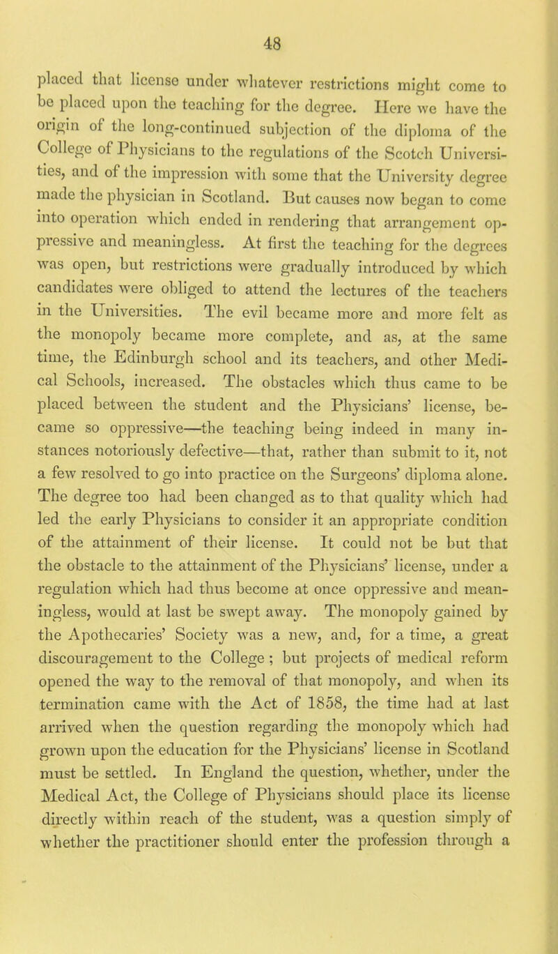 placed that license under whatever restrictions might come to be placed upon the teaching for the degree. Here we have the origin of the long-continued subjection of the diploma of the College of Physicians to the regulations of the Scotch Universi- ties, and of the impression with some that the University degree made the physician in Scotland. But causes now began to come into operation which ended in rendering that arrangement op- pressive and meaningless. At first the teaching for the degrees was open, but restrictions were gradually introduced by which candidates were obliged to attend the lectures of the teachers in the Universities. The evil became more and more felt as the monopoly became more complete, and as, at the same time, the Edinburgh school and its teachers, and other Medi- cal Schools, increased. The obstacles which thus came to be placed between the student and the Physicians' license, be- came so oppressive—the teaching being indeed in many in- stances notoriously defective—that, rather than submit to it, not a few resolved to go into practice on the Surgeons' diploma alone. The degree too had been changed as to that quality which had led the early Physicians to consider it an appropriate condition of the attainment of their license. It could not be but that the obstacle to the attainment of the Physicians' license, under a regulation which had thus become at once oppressive and mean- ingless, would at last be swept away. The monopoly gained by the Apothecaries' Society was a new, and, for a time, a great discouragement to the College ; but projects of medical reform opened the way to the removal of that monopoly, and when its termination came with the Act of 1858, the time had at last arrived when the question regarding the monopoly which had grown upon the education for the Physicians' license in Scotland must be settled. In England the question, whether, under the Medical Act, the College of Physicians should place its license directly within reach of the student, was a question simply of whether the practitioner should enter the profession through a