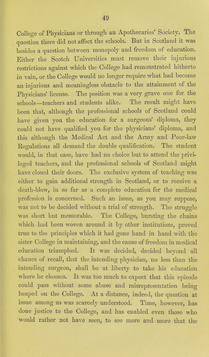 College of Physicians or through an Apothecaries' Society. The question there did not affect the schools. But in Scotland it was besides a question between monopoly and freedom of education. Either the Scotch Universities must remove their injurious restrictions asainst which the Colles^e had remonstrated hitherto in vain, or the College would no longer require what had become an injurious and meaningless obstacle to the attainment of the Physicians' Hcense. The position was a very grave one for the schools—teachers and students alike. The result might have been that, although the professional schools of Scotland could have given you the education for a surgeons' diploma, they could not have qualified you for the physicians' diploma, and this although the Medical Act and the Army and Poor-law Eegulations all demand the double qualification. The student would, in that case, have had no choice but to attend the privi- leged teachers, and the professional schools of Scotland might have closed their doors. The exclusive system of teaching was either to gain additional strength in Scotland, or to receive a death-blow, in so far as a complete education for the medical profession is concerned. Such an issue, as you may suppose, was not to be decided without a trial of streneih. The strufrirle was short but memorable. The College, bursting the chains which had been woven around it by other institutions, proved true to tlie principles which it had gone hand in hand with the sister College in maintaining, and the cause of freedom in medical education triumphed. It was decided, decided beyond all chance of recall, that the intending phj^sician, no less than the intending surgeon, shall be at liberty to take his education where he chooses. It was too much to expect that this episode could pass without some abuse and misrepresentation being heaped on the College. At a distance, indeed, the question at issue among us was scarcely understood. Time, however, has done justice to the College, and has enabled even those who would rather not have seen, to see more and more that the
