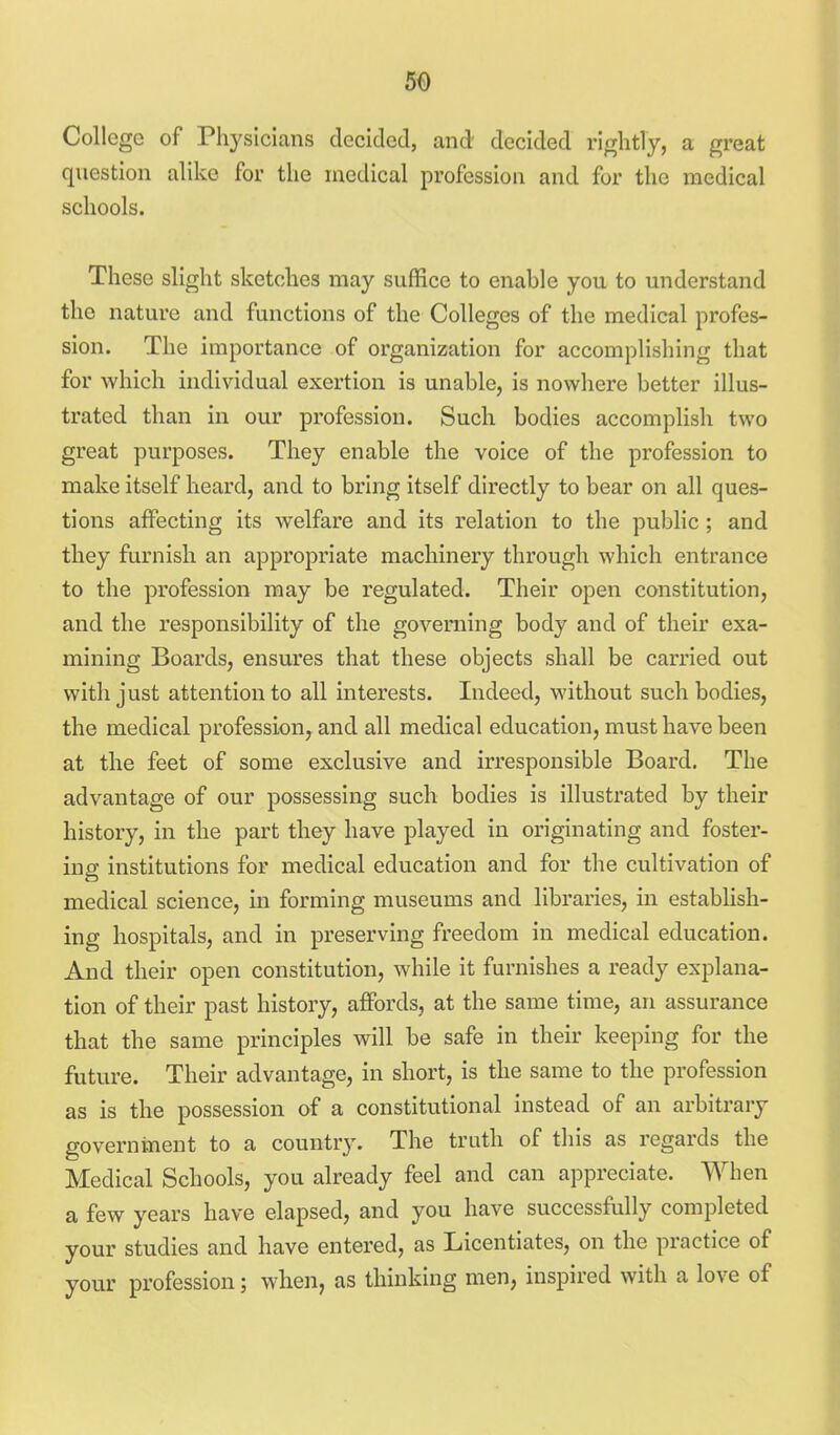 College of Physicians decided, and decided rightly, a great question alike for the medical profession and for the medical schools. These slight sketches may suffice to enable you to understand the nature and functions of the Colleges of the medical profes- sion. The importance of organization for accomplishing that for which individual exertion is unable, is nowhere better illus- trated than in our profession. Such bodies accomplish two great purposes. They enable the voice of the profession to make itself heard, and to bring itself directly to bear on all ques- tions affecting its welfare and its relation to the public ; and they furnish an appropriate machinery through which entrance to the profession may be regulated. Their open constitution, and the responsibility of the governing body and of their exa- mining Boards, ensui'es that these objects shall be carried out with just attention to all interests. Indeed, without such bodies, the medical profession, and all medical education, must have been at the feet of some exclusive and irresponsible Board, The advantage of our possessing such bodies is illustrated by their history, in the part they have played in originating and foster- ing institutions for medical education and for the cultivation of medical science, in forming museums and libraries, in establish- ing hospitals, and in preserving freedom in medical education. And their open constitution, while it furnishes a ready explana- tion of their past history, affords, at the same time, an assurance that the same principles will be safe in their keeping for the future. Their advantage, in short, is the same to the profession as is the possession of a constitutional instead of an arbitrary government to a country. The truth of this as regards the Medical Schools, you already feel and can appreciate. When a few years have elapsed, and you have successfully completed your studies and have entered, as Licentiates, on the practice of your profession; when, as thinking men, inspired with a love of