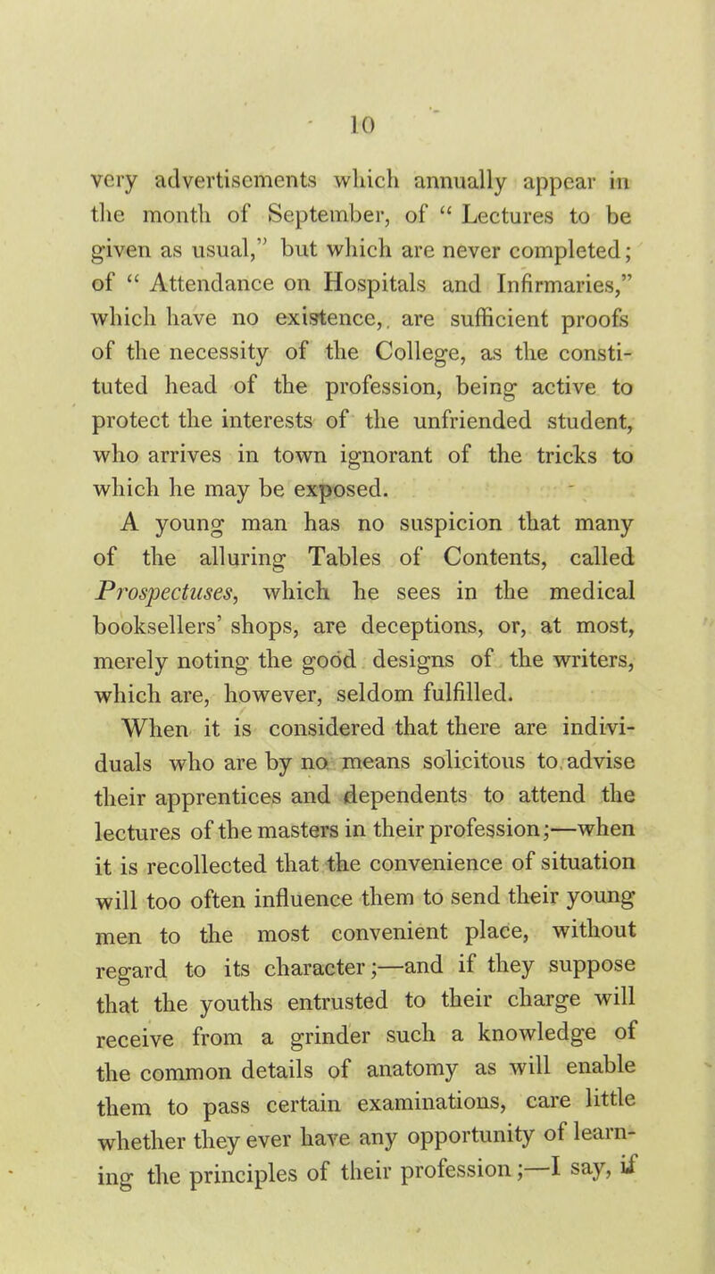 ]() very advertisements which annually appear in the month of September, of  Lectures to be given as usual, but which are never completed; of  Attendance on Hospitals and Infirmaries, which have no existence,, are sufficient proofs of the necessity of the College, as the consti- tuted head of the profession, being active to protect the interests of the unfriended student, who arrives in town ignorant of the tricks to which he may be exposed. A young man has no suspicion that many of the alluring Tables of Contents, called Prospectuses, which he sees in the medical booksellers' shops, are deceptions, or, at most, merely noting the good designs of the writers, which are, however, seldom fulfilled. When it is considered that there are indivi- duals who are by no means solicitous to. advise their apprentices and dependents to attend the lectures of the masters in their profession;—when it is recollected that the convenience of situation will too often influence them to send their young men to the most convenient place, without regard to its characterand if they suppose that the youths entrusted to their charge will receive from a grinder such a knowledge of the common details of anatomy as will enable them to pass certain examinations, care little whether they ever have any opportunity of learn- ing the principles of their professionI say, if
