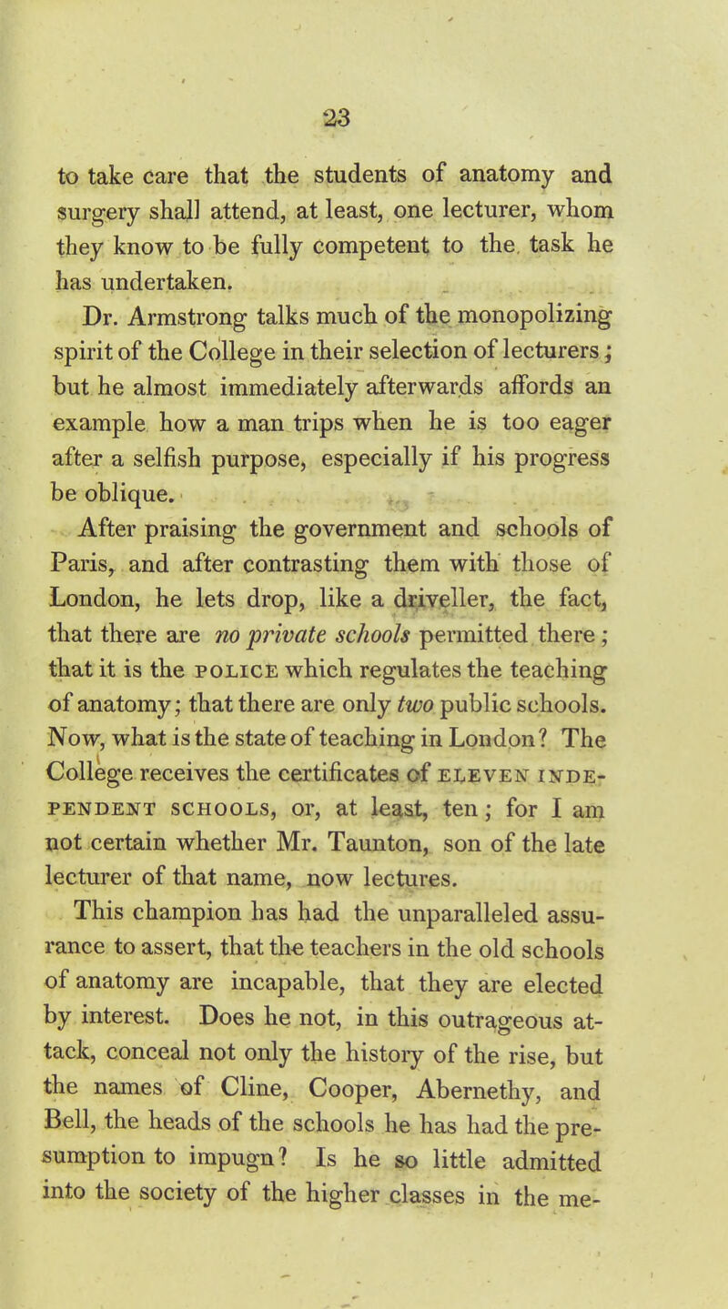 to take care that the students of anatomy and surgery shall attend, at least, one lecturer, whom they know to be fully competent to the. task he has undertaken. Dr. Armstrong talks much of the monopolizing spirit of the College in their selection of lecturers; but he almost immediately afterwards affords an example how a man trips when he is too eager after a selfish purpose, especially if his progress be oblique. After praising the government and schools of Paris, and after contrasting them with those of London, he lets drop, like a driveller, the fact, that there are no private schools permitted there; that it is the police which regulates the teaching of anatomy; that there are only two public schools. Now, what is the state of teaching in London ? The College receives the certificates of eleven inde- pendent schools, or, at least, ten; for I am not certain whether Mr. Taunton, son of the late lecturer of that name, now lectures. This champion has had the unparalleled assu- rance to assert, that the teachers in the old schools of anatomy are incapable, that they are elected by interest. Does he not, in this outrageous at- tack, conceal not only the history of the rise, but the names of Cline, Cooper, Abernethy, and Bell, the heads of the schools he has had the pre- sumption to impugn? Is he so little admitted into the society of the higher classes in the me-