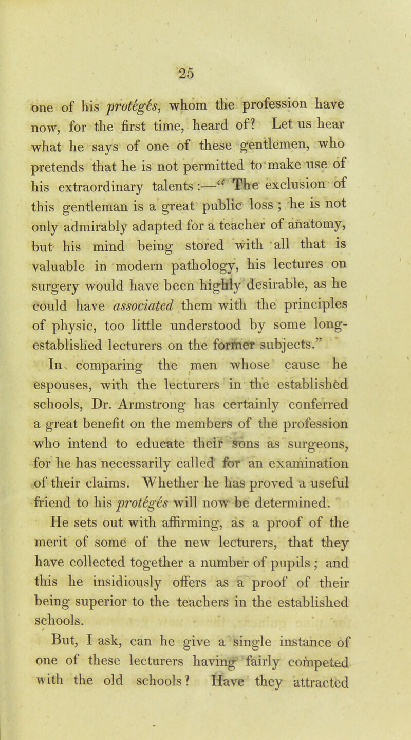 one of his protegSs, whom the profession have now, for the first time, heard of? Let us hear what he says of one of these gentlemen, who pretends that he is not permitted to make use of his extraordinary talents :— The exclusion of this gentleman is a great public loss ; he is not only admirably adapted for a teacher of anatomy, but his mind being stored with all that is valuable in modern pathology, his lectures on surgery would have been highly desirable, as he could have associated them with the principles of physic, too little understood by some long- established lecturers on the former subjects. In. comparing the men whose cause he espouses, with the lecturers in the established schools, Dr. Armstrong has certainly conferred a great benefit on the members of the profession who intend to educate their sons as surgeons, for he has necessarily called for an examination of their claims. Whether he has proved a useful friend to his protegSs will now be determined. He sets out with affirming, as a proof of the merit of some of the new lecturers, that they have collected together a number of pupils ; and this he insidiously offers as a proof of their being superior to the teachers in the established schools. But, I ask, can he give a single instance of one of these lecturers having fairly cofnpeted with the old schools? Have they attracted