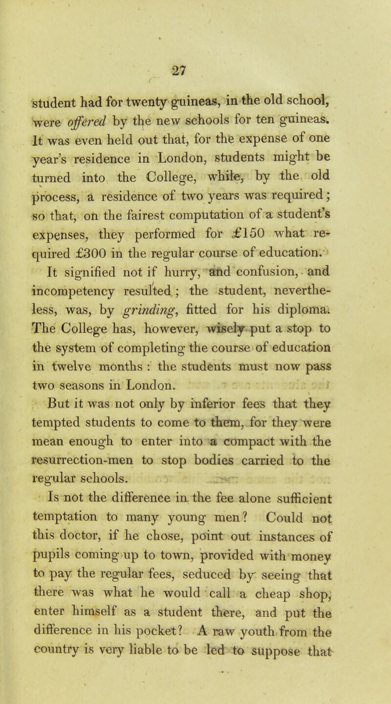 student had for twenty guineas, in the old school, were offered by the new schools for ten guineas. It was even held out that, for the expense of one year's residence in London, students might be turned into the College, while, by the old process, a residence of two years was required; -so that, on the fairest computation of a student's expenses, they performed for £150 what re- quired £300 in the regular course of education. It signified not if hurry, and confusion, and incompetency resulted.; the student, neverthe- less, was, by grinding, fitted for his diploma. The College has, however, wisely put a stop to the system of completing the course of education in twelve months : the students must now pass two seasons in London. But it was not only by inferior fees that they tempted students to come to them, for they were mean enough to enter into a compact with the resurrection-men to stop bodies carried to the regular schools. Is not the difference in the fee alone sufficient temptation to many young men? Could not this doctor, if he chose, point out instances of pupils coming up to town, provided with money to pay the regular fees, seduced by seeing that there was what he would call a cheap shop, enter himself as a student there, and put the difference in his pocket? A raw youth from the country is very liable to be led to suppose that