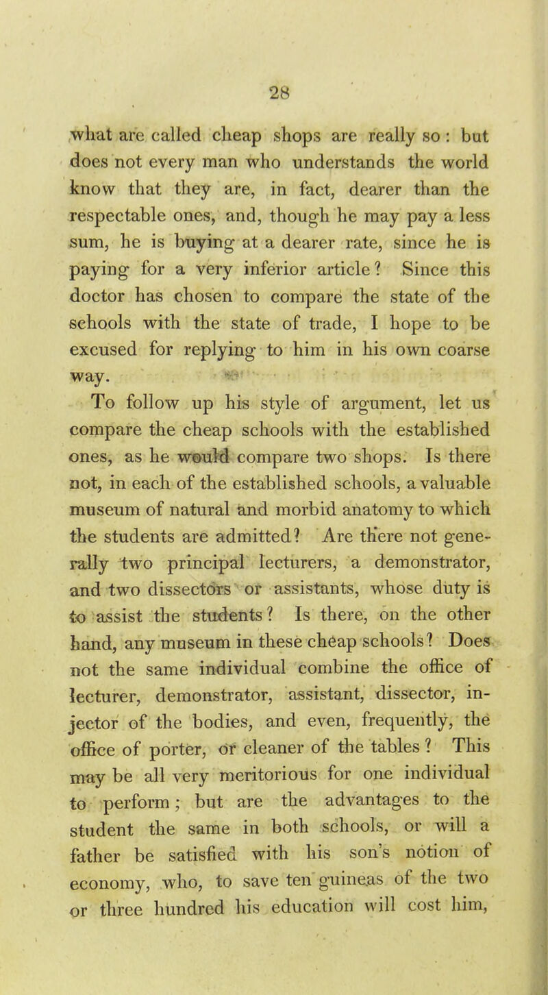 what are called cheap shops are really so : but does not every man who understands the world know that they are, in fact, dearer than the respectable ones, and, though he may pay a less sum, he is buying at a dearer rate, since he is paying for a very inferior article? Since this doctor has chosen to compare the state of the schools with the state of trade, I hope to be excused for replying to him in his own coarse way. To follow up his style of argument, let us compare the cheap schools with the established ones, as he would compare two shops. Is there not, in each of the established schools, a valuable museum of natural and morbid anatomy to which the students are admitted? Are th'ere not gene- rally two principal lecturers, a demonstrator, and two dissectors or assistants, whose duty is to assist the students? Is there, on the other hand, any museum in these cheap schools? Does not the same individual combine the office of lecturer, demonstrator, assistant, dissector, in- jector of the bodies, and even, frequently, the office of porter, or cleaner of the tables ? This may be all very meritorious for one individual to perform; but are the advantages to the student the same in both schools, or will a father be satisfied with his son's notion of economy, who, to save ten guineas of the two or three hundred his education will cost him,