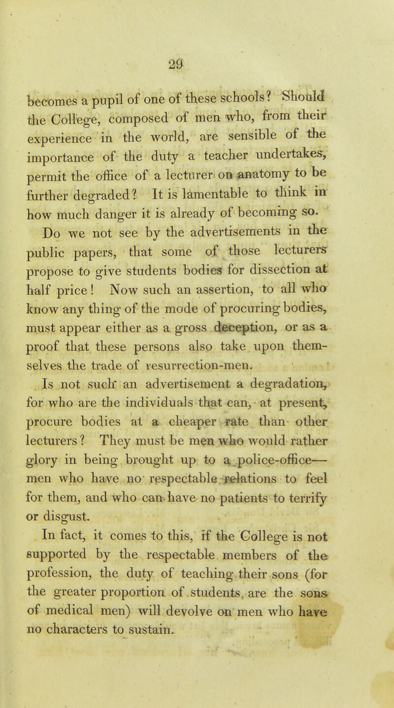 becomes a pupil of one of these schools ? Should the College, composed of men who, from their experience in the world, are sensible of the importance of the duty a teacher undertakes, permit the office of a lecturer on anatomy to be further degraded? It is lamentable to think in how much danger it is already of becoming so. Do we not see by the advertisements in the public papers, that some of those lecturers propose to give students bodies for dissection at half price ! Now such an assertion, to all who know any thing of the mode of procuring bodies, must appear either as a gross deception, or as a proof that these persons also take upon them- selves the trade of resurrection-men. Is not such an advertisement a degradation, for who are the individuals that can, at present, procure bodies at a cheaper rate than other lecturers ? They must be men who would rather glory in being brought up to a police-office— men who have no respectable relations to feel for them, and who can have no patients to terrify or disgust. In fact, it comes to this, if the College is not supported by the respectable members of the profession, the duty of teaching their sons (for the greater proportion of .students, are the sons of medical men) will devolve on men who have no characters to sustain.