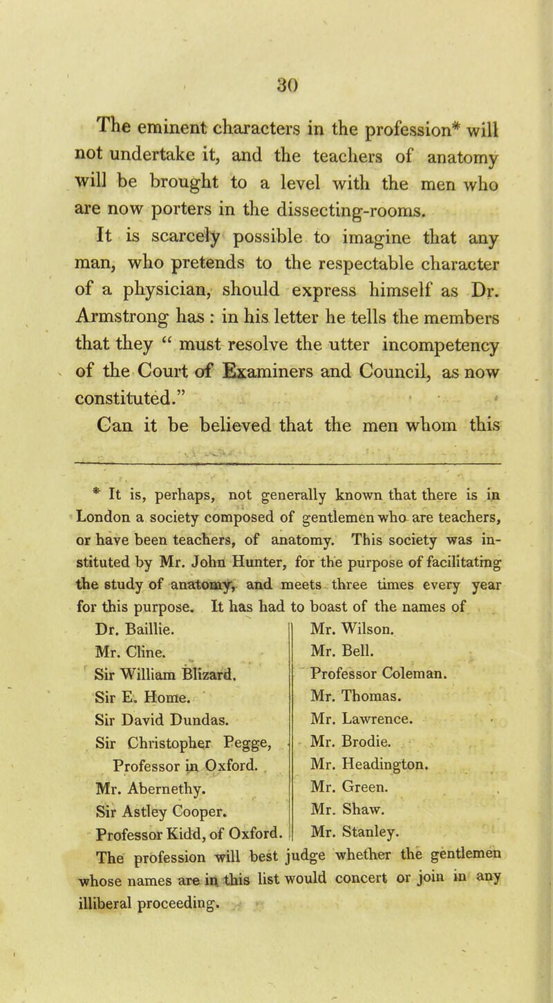 The eminent characters in the profession* will not undertake it, and the teachers of anatomy will be brought to a level with the men who are now porters in the dissecting-rooms. It is scarcely possible to imagine that any man, who pretends to the respectable character of a physician, should express himself as Dr. Armstrong has : in his letter he tells the members that they  must resolve the utter incompetency of the Court of Examiners and Council, as now constituted. Can it be believed that the men whom this * It is, perhaps, not generally known that there is in London a society composed of gentlemen who are teachers, or have been teachers, of anatomy. This society was in- stituted by Mr. John Hunter, for the purpose of facilitating the study of anatomy, and meets three times every year for this purpose. It has had to boast of the names of Dr. Baillie. Mr. Cline. Sir William Blizard. Sir E. Home. Sir David Dundas. Sir Christopher Pegge, Professor in Oxford. , Mr. Abernethy. Sir Astley Cooper. Professor Kidd, of Oxford. Mr. Wilson. Mr. Bell. Professor Coleman. Mr. Thomas. Mr. Lawrence. Mr. Brodie. Mr. Headington. Mr. Green. Mr. Shaw. Mr. Stanley. The profession will best judge whether the gentlemen whose names are in this list would concert or join in any illiberal proceeding.