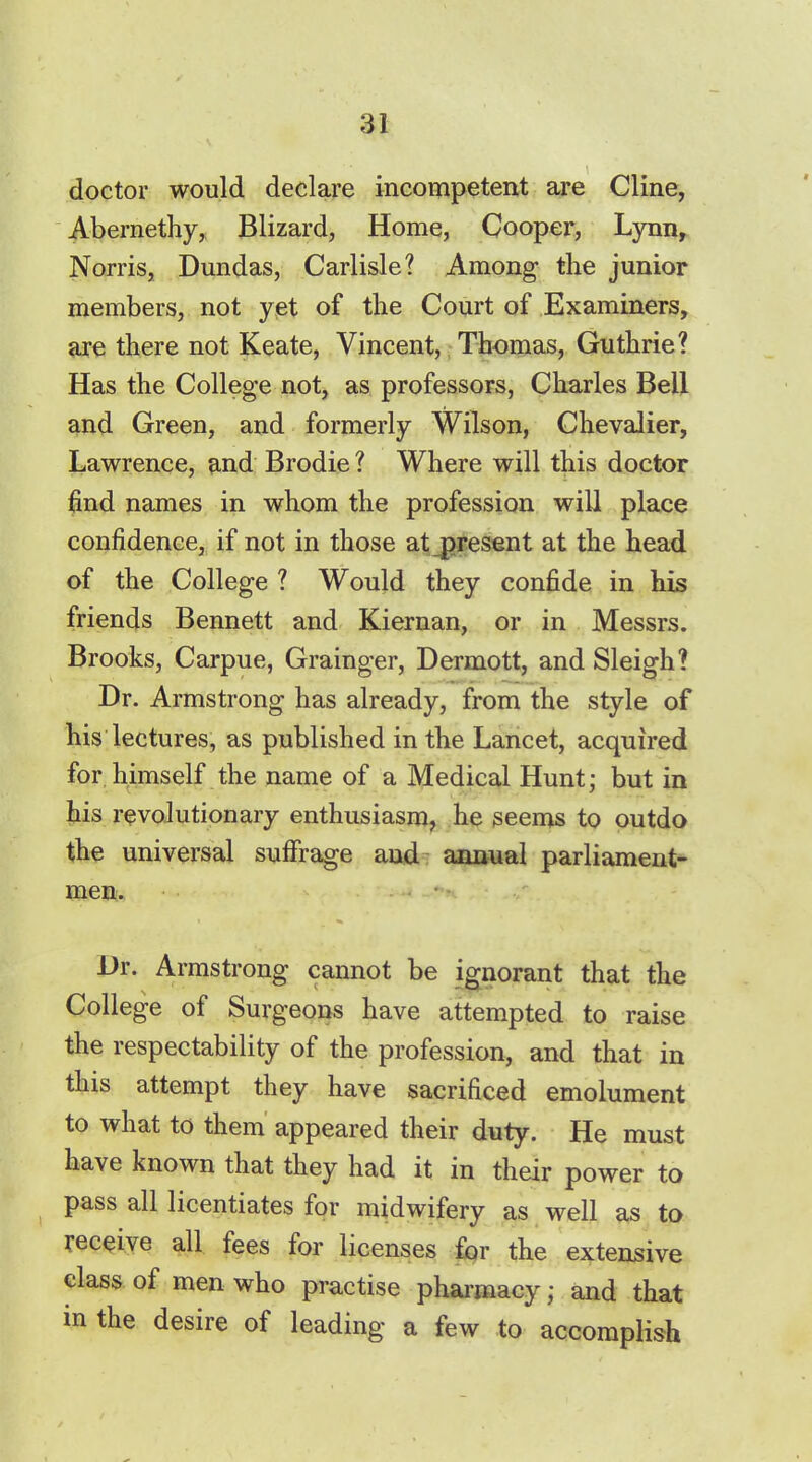doctor would declare incompetent are Cline, Abernethy, Blizard, Home, Cooper, Lynn, Norris, Dundas, Carlisle? Among the junior members, not yet of the Court of Examiners, are there not Keate, Vincent, Thomas, Guthrie? Has the College not, as professors, Charles Bell and Green, and formerly Wilson, Chevalier, Lawrence, and Brodie ? Where will this doctor find names in whom the profession will place confidence, if not in those at present at the head of the College ? Would they confide in his friends Bennett and Kiernan, or in Messrs. Brooks, Carpue, Grainger, Dermott, and Sleigh? Dr. Armstrong has already, from the style of his lectures, as published in the Lancet, acquired for himself the name of a Medical Hunt; but in his revolutionary enthusiasm, he seems to outdo the universal suffrage and annual parliament- men;. Dr. Armstrong cannot be ignorant that the College of Surgeons have attempted to raise the respectability of the profession, and that in this attempt they have sacrificed emolument to what to them appeared their duty. He must have known that they had it in their power to pass all licentiates for midwifery as well as to receive all fees for licenses for the extensive class of men who practise pharmacy; and that in the desire of leading a few to accomplish