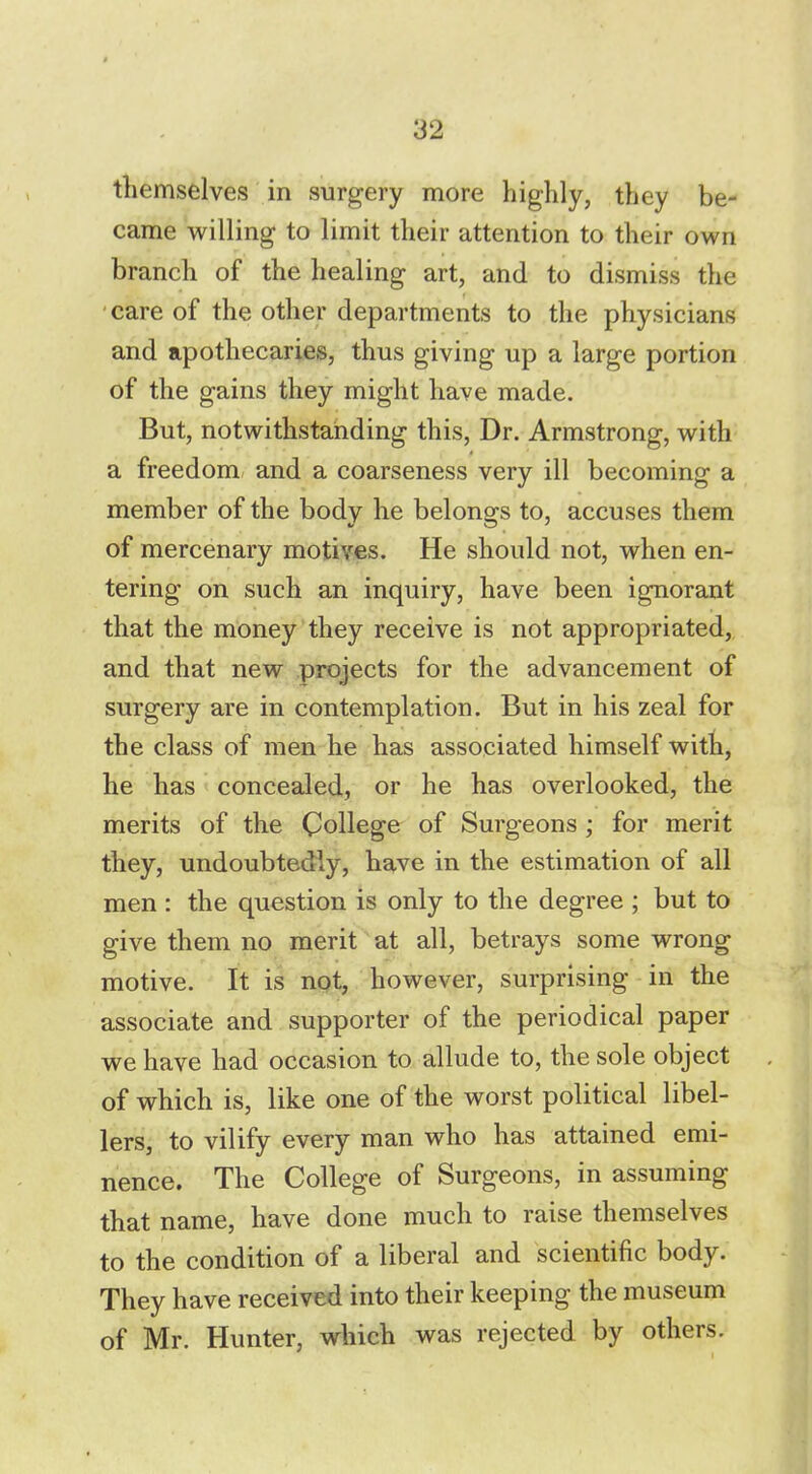 themselves in surgery more highly, they be- came willing to limit their attention to their own branch of the healing art, and to dismiss the care of the other departments to the physicians and apothecaries, thus giving up a large portion of the gains they might have made. But, notwithstanding this, Dr. Armstrong, with a freedom and a coarseness very ill becoming a member of the body he belongs to, accuses them of mercenary motives. He should not, when en- tering on such an inquiry, have been ignorant that the money they receive is not appropriated, and that new projects for the advancement of surgery are in contemplation. But in his zeal for the class of men he has associated himself with, he has concealed, or he has overlooked, the merits of the College of Surgeons ; for merit they, undoubtedly, have in the estimation of all men : the question is only to the degree ; but to give them no merit at all, betrays some wrong motive. It is not, however, surprising in the associate and supporter of the periodical paper we have had occasion to allude to, the sole object of which is, like one of the worst political libel- lers, to vilify every man who has attained emi- nence. The College of Surgeons, in assuming that name, have done much to raise themselves to the condition of a liberal and scientific body. They have received into their keeping the museum of Mr. Hunter, which was rejected by others.