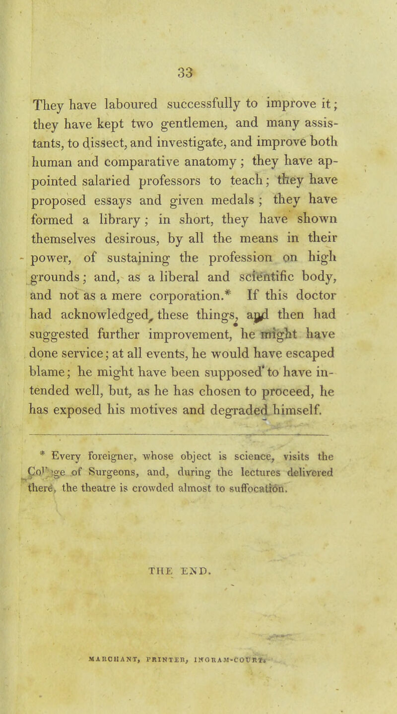 They have laboured successfully to improve it; they have kept two gentlemen, and many assis- tants, to dissect, and investigate, and improve both human and comparative anatomy; they have ap- pointed salaried professors to teach; they have proposed essays and given medals ; they have formed a library; in short, they have shown themselves desirous, by all the means in their - power, of sustaining the profession on high grounds; and, as a liberal and scientific body, and not as a mere corporation.* If this doctor had acknowledged, these things, ajyl then had suggested further improvement, he might have done service; at all events, he would have escaped blame; he might have been supposed' to have in- tended well, but, as he has chosen to proceed, he has exposed his motives and degraded himself. * Every Foreigner, whose object is science, visits the Co'* >ge of Surgeons, and, during the lectures delivered there, the theatre is crowded almost to suffocation. THE END. MAIICHANT, PRINTER, INGRAM-COURT*