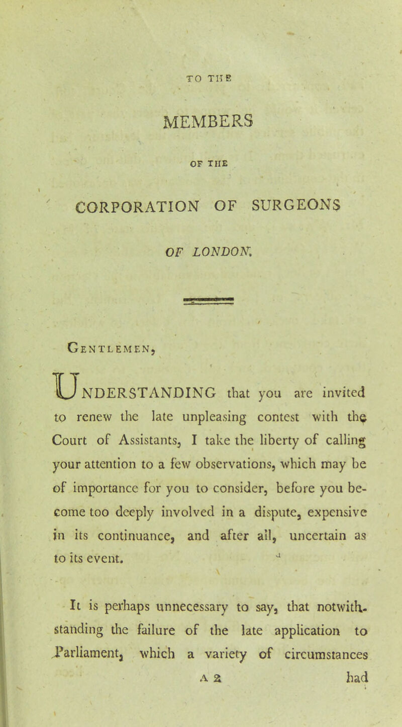 MEMBERS OF THE CORPORATION OF SURGEONS OF LONDON: Gentlemen, XJnDERSTANDING that you are invited to renew the late unplea.sing contest with th^ Court of Assistants, I take the liberty of calling your attention to a few observations, which may be of importance for you to consider, before you be- come too deeply involved in a dispute, expensive in its continuance, and after all, uncertain as to its event. ^ It is perhaps unnecessary to say, that notwith- standing the failure of the late application to Parliamentj which a variety of circumstances A a had