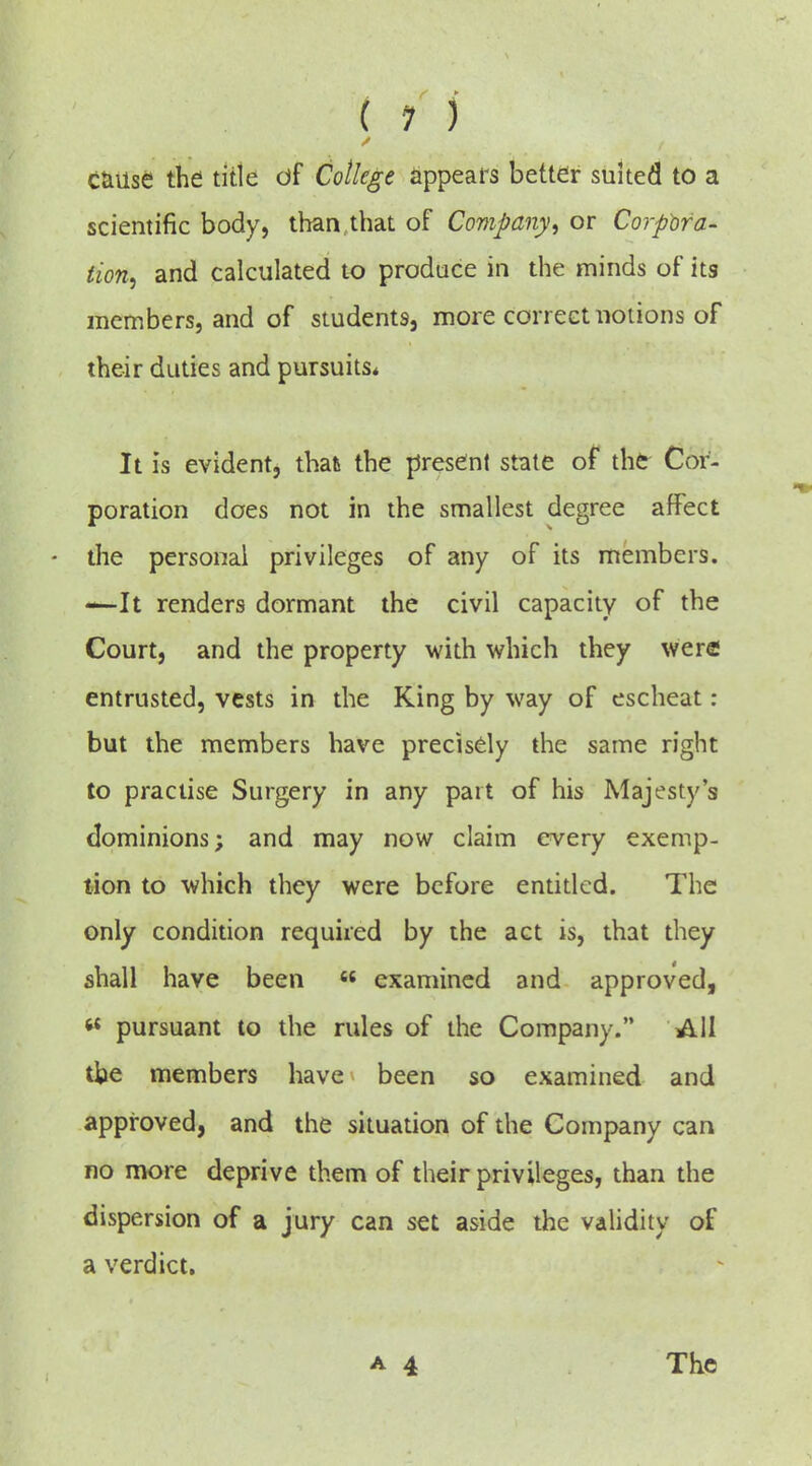 ( 1 ) C&Use the title of College appears better suited to a scientific body, than that of Company^ or CorpWa- tion^ and calculated to produce in the minds of its members, and of students, more correct notions of their duties and pursuits* It is evident, thafc the present state of the Cor- poration does not in the smallest degree affect - the personal privileges of any of its members. -^It renders dormant the civil capacity of the Court, and the property with which they were entrusted, vests in the King by way of escheat: but the members have precisely the same right to practise Surgery in any part of his Majesty's dominions; and may now claim every exemp- tion to which they were before entidcd. The only condition required by the act is, that they shall have been « examined and approved, « pursuant to the rules of the Company. All tbe members have been so examined and approved, and the situation of the Company can no more deprive them of their privileges, than the dispersion of a jury can set aside the validity of a verdict. The