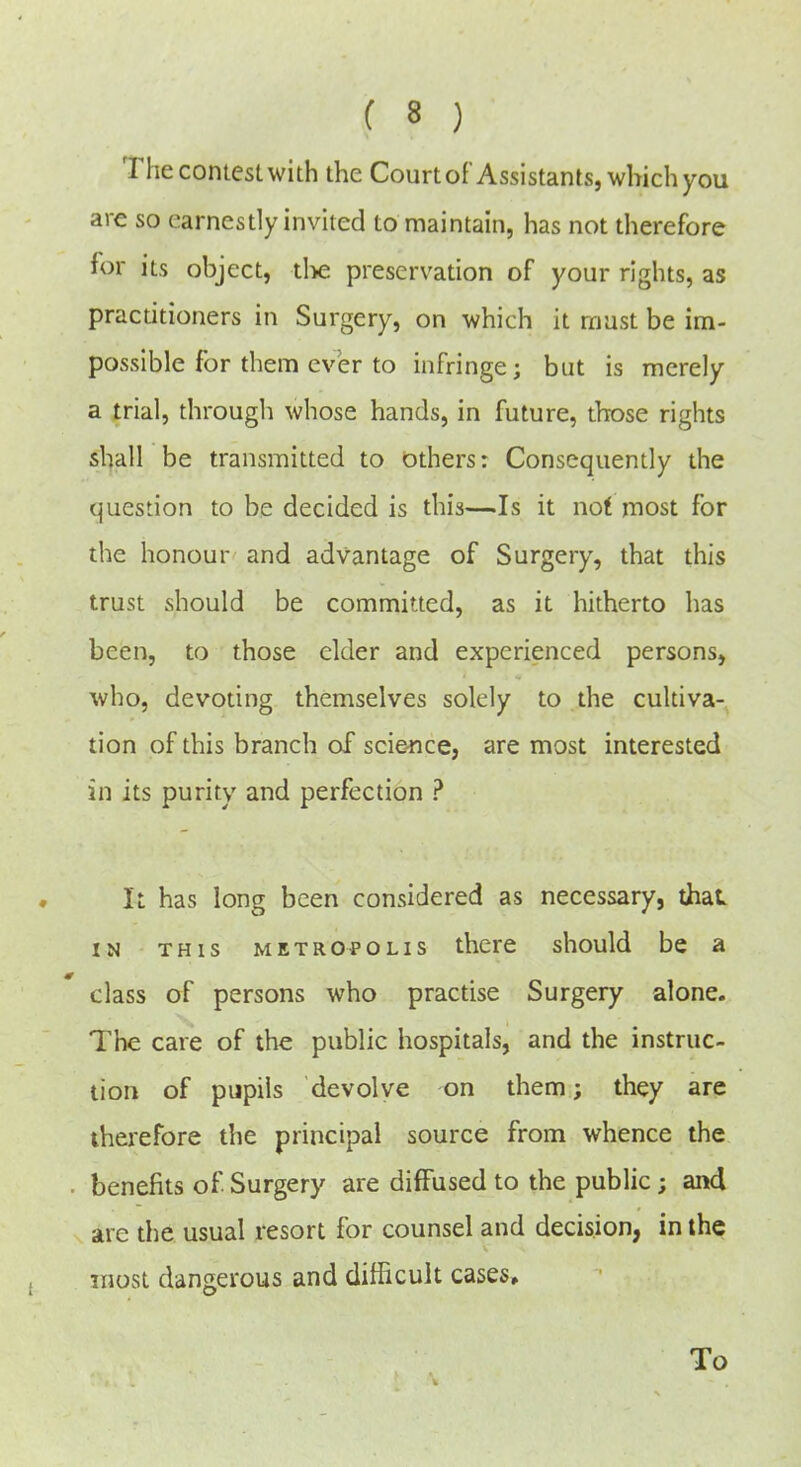 The contest with the Court of Assistants, which you are so earnestly invited to maintain, has not therefore for its object, tl>e preservation of your rights, as practitioners in Surgery, on which it rnust be im- possible for them ever to infringe; but is merely a trial, through whose hands, in future, those rights shall be transmitted to others: Consequently the question to be decided is this—Is it not most for the honour and advantage of Surgery, that this trust should be committed, as it hitherto has been, to those elder and experienced persons, who, devoting themselves solely to the cultiva- tion of this branch of scie-nce, are most interested in its purity and perfection ? It has long been considered as necessary, that IN THIS METROPOLIS thcre should be a class of persons who practise Surgery alone. The care of the public hospitals, and the instruc- tion of pjpils devolve on them; they are therefore the principal source from whence the . benefits of Surgery are diffused to the public; and are the usual resort for counsel and decision, in the most dangerous and difficult cases. To