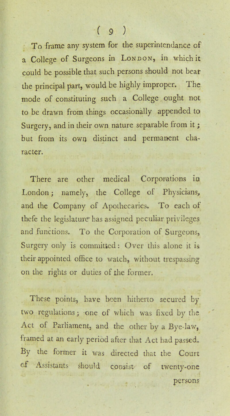 To frame any system for the superintendance of a College of Surgeons in London, in which it could be possible that such persons should not bear the principal part, would be highly improper. The mode of constituting such a College, ought not to be drawn from things occasionally appended to Surgery, and in their own nature separable from it; but from its own distinct and permanent cha- racter. There are other medical Corporations ia London; namely, the College of Physicians, and the Company of Apothecaries, To each of thefe the legislature has assigned peculiar privileges and functions. To the Corporation of Surgeons, Surgery only is committed: Over this alone it is their appointed office to watch, without trespassing on the rights or duties of ihe former. These points, have been hitherto secured by two regulations; one of which was fixed by the Act of ParHament, and the other by a Bye-law, framed at an early period after that Act had passed. By the former it was directed that the Court of Assistants should consist of twenty-one persons