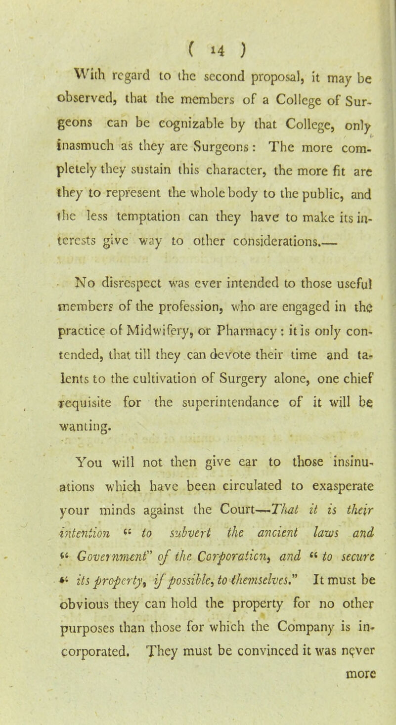 With regard to the second proposal, it may be observed, that the members of a College of Sur- geons can be cognizable by that College, only inasmuch as they are Surgeons: The more com- pletely they sustain this character, the more fit arc they to represent tlie whole body to the public, and I he less temptation can they have to make its in- terests give way to other considerations.— No disrespect was ever intended to those useful tnemberf of the profession, who are engaged in the practice of Midwifery, or Pharmacy : it is only con- tended, that till they can devote their time and ta- lents to the cultivation of Surgery alone, one chief •requisite for the superintendance of it will be wanting. You will not then give ear to those insinu- ations whicli have been circulated to exasperate your minds against the Court-^T/iat it is their intention to subvert the ancient laws and Governmenf of the Corporaiicn^ and  to secure its property^ if possible^ to themselves It must be obvious they can hold the property for no other purposes than those for which the Company is in- corporated. They must be convinced it was nc^ver more