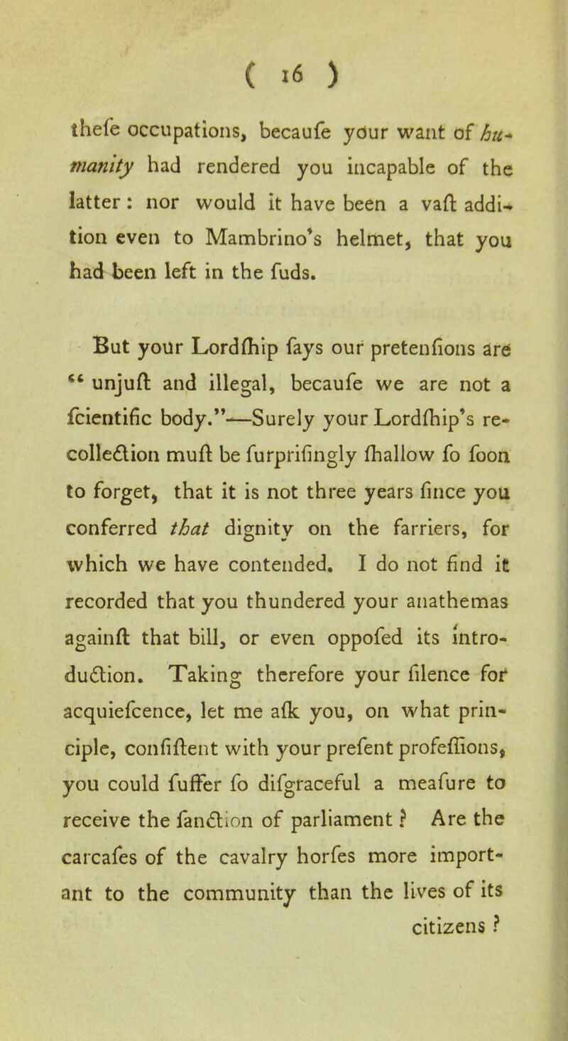 ( >6 ) thefe occupations, becaufe your want of hu- manity had rendered you incapable of the latter: nor would it have been a vaft addi- tion even to Mambrino's helmet, that you had been left in the fuds. But your Lordfhip fays our pretentions are ** unjufl: and illegal, becaufe we are not a fcientific body.—Surely your Lordfhip's re- collection mull: be furprifingly mallow fo foon to forget, that it is not three years fince you conferred that dignity on the farriers, for which we have contended. I do not find it recorded that you thundered your anathemas againft that bill, or even oppofed its intro- duction. Taking therefore your filence for acquiefcence, let me afk you, on what prin- ciple, confident with your prefent profeffions, you could fuffer fo difgracefui a meafure to receive the fanction of parliament ? Are the carcafes of the cavalry horfes more import- ant to the community than the lives of its citizens ?