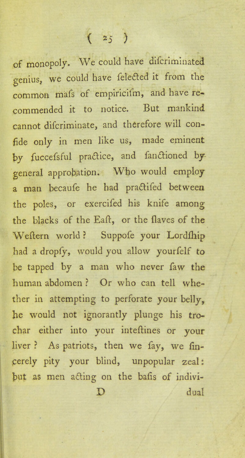 ( *5 ) of monopoly. We could have difcriminated o-enius, we could have fele&ed it from the common mafs of empiricifm, and have re- commended it to notice. But mankind cannot difcriminate, and therefore will con- fide only in men like us, made eminent by fuccefsful practice, and fan&ioned by general approbation. Who would employ a man becaufe he had pradtifed between the poles, or exercifed his knife among the blacks of the Eaft, or the (laves of the Weftern world ? Suppofe your Lordfhip had a dropfy, would you allow yourfelf to be tapped by a man who never faw the human abdomen ? Or who can tell whe- ther in attempting to perforate your belly, he would not ignorantly plunge his tro- char either into your inteftines or your liver ? As patriots, then we fay, we fin- eerely pity your blind, unpopular zeal: but as men a&ing on the bafis of indivi- D dual