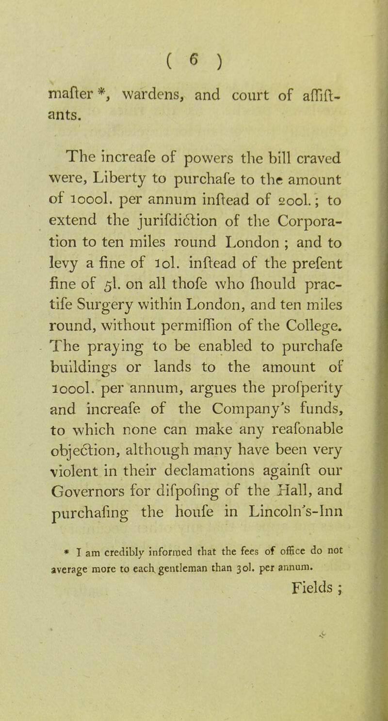 mafter*, wardens, and court of alTifl:- ants. The increafe of powers the bill craved were, Liberty to purchafe to the amount of loool. per annum inflead of 200I.; to extend the jurifdi6lion of the Corpora- tion to ten miles round London ; and to levy a fine of lol. inftead of the prefent fine of 5I. on all thofe who fliould prac- tife Surgery within London, and ten miles round, without permifiion of the College. The praying to be enabled to purchafe buildings or lands to the amount of loool. per annum, argues the profperity and increafe of the Company's funds, to which none can make any reafonable objection, although many have been very violent in their declamations againft our Governors for difpofing of the Hall, and purchafmg the houfe in Lincoln's-Inn • T am credibly inforiued that the fees of office do not average more to each gentleman than 30I. per annum. Fields ;