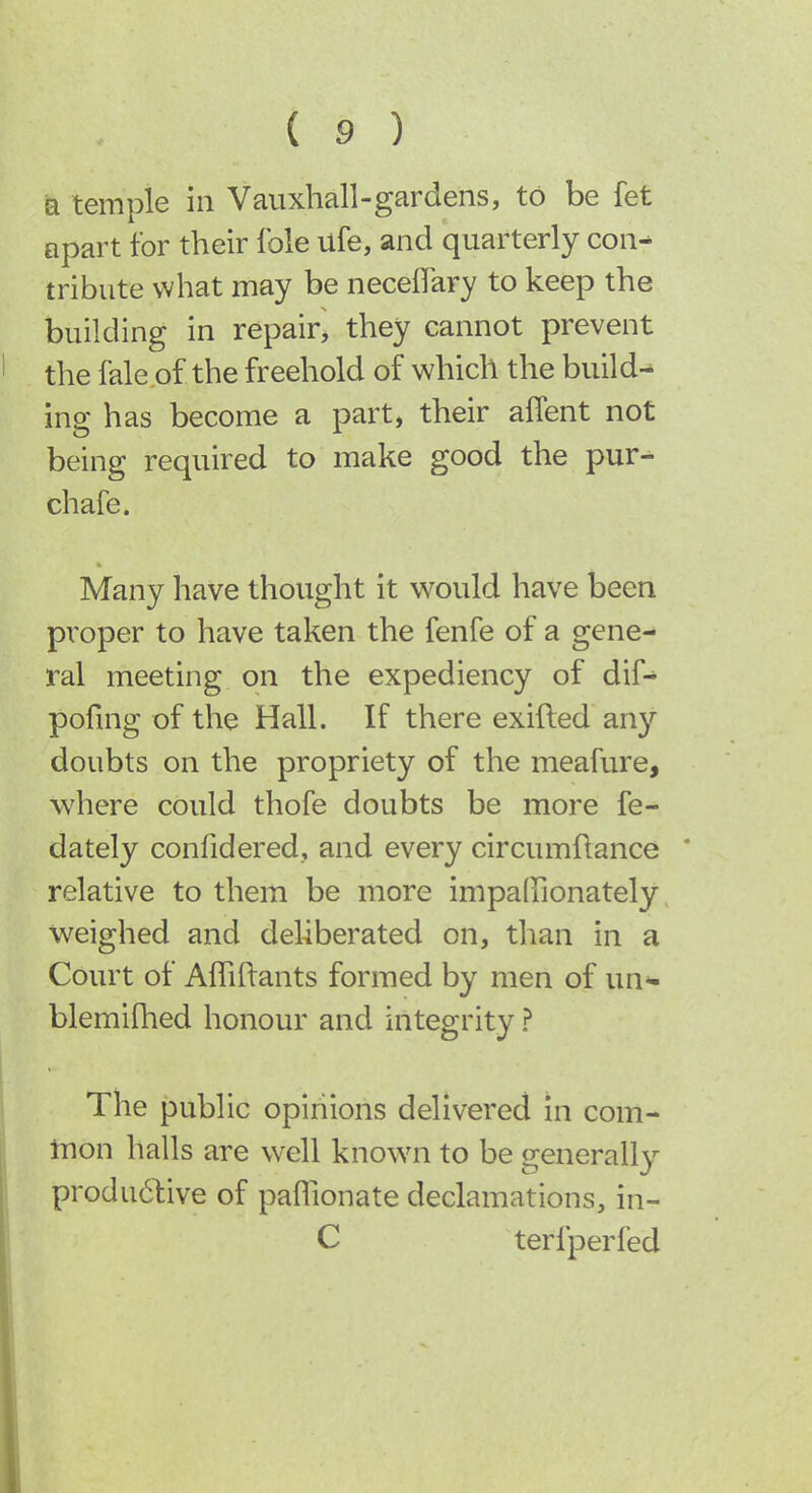 Q temple in Vauxhall-gardens, to be fet apart for their Ible ufe, and quarterly con^ tribute what may be neceflary to keep the building in repair, they cannot prevent the fale of the freehold of which the build-^ ing has become a part, their aflent not being required to make good the pur^ chafe. Many have thought it would have been proper to have taken the fenfe of a gene- ral meeting on the expediency of dif- pofing of the Hall. If there exifted any doubts on the propriety of the meafure, where could thofe doubts be more fe- dately confidered, and every circumfiance * relative to them be more impalFionately weighed and deliberated on, than in a Court of Afliflants formed by men of un- blemiflied honour and integrity ? The public opinions delivered in com- mon halls are well known to be generally produ6live of paffionate declamations, in- C terfperfed