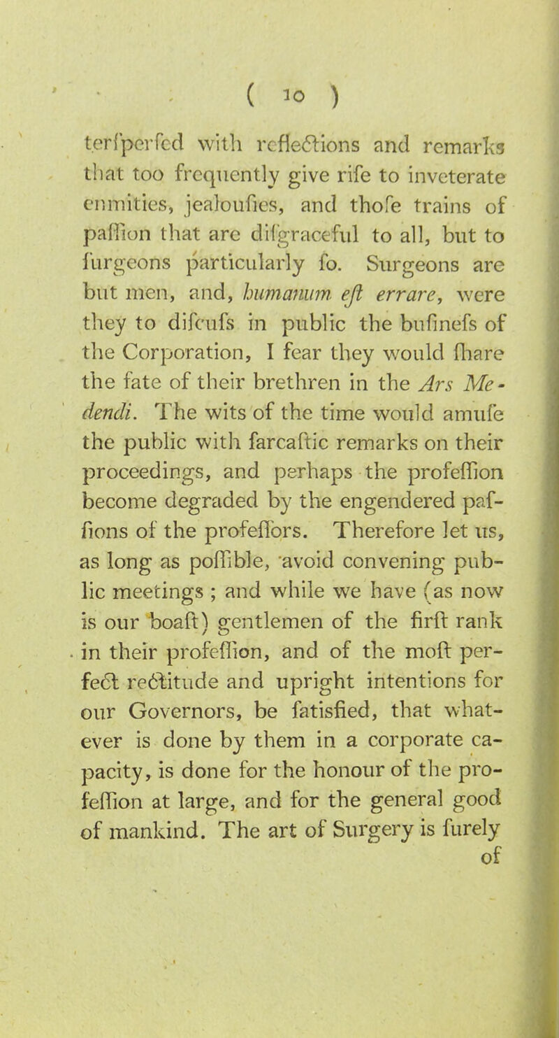 terCpeiTcd with rcfIe<5llons and remar!<3 that too frequently give rife to inveterate enmities, jealoufies, and thofe trains of pafiion that are dilgraceful to all, but to furgeons particularly fo. Surgeons are but men, and, humanum efl err are, were they to difcufs in public the bufinefs of the Corporation, I fear they would fliare the fate of their brethren in the Ars Me- dendi. The wits of the time would amufe the public with farcaftic remarks on their proceedings, and perhaps the profeffion become degraded by the engendered paf- fions of the profeflbrs. Therefore let us, as long as pofTible, avoid convening pub- lic meetings ; and while we have (as now is our boaft'^ e:entlemen of the firft rank in their profeflion, and of the moft per- fe6l re6\itude and upright intentions for our Governors, be fatisfied, that what- ever is done by them in a corporate ca- pacity, is done for the honour of the pro- feffion at large, and for the general good of mankind. The art of Surgery is furely of