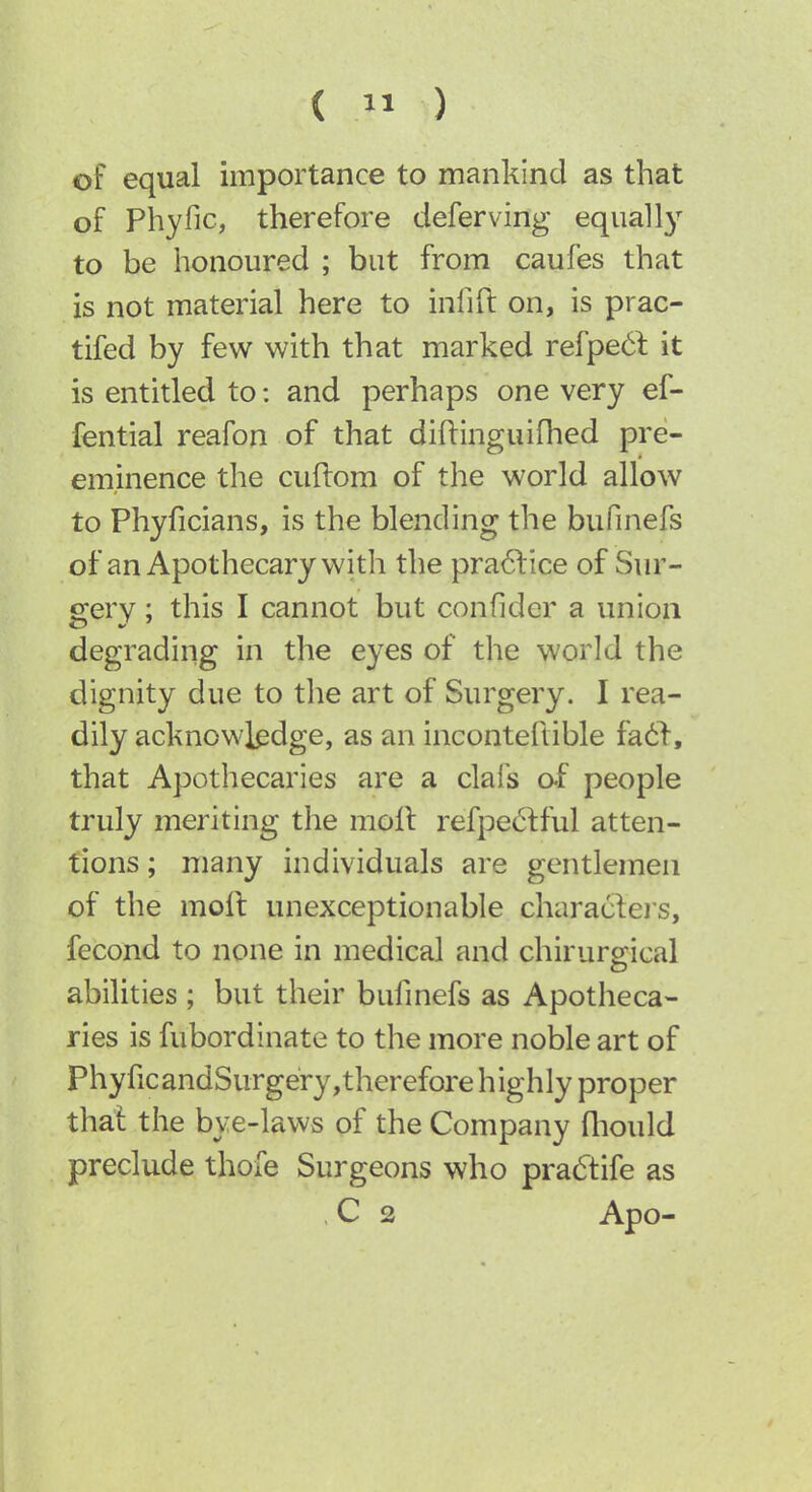 of equal importance to mankind as that of Phyfic, therefore deferving equally to be honoured ; but from caufes that is not material here to infift on, is prac- tifed by few with that marked refpe6t it is entitled to; and perhaps one very ef- fential reafon of that diftinguifhed pre- eminence the cuftom of the world allow to Phyficians, is the blending the bufinefs of an Apothecary with the pra61:ice of Sur- gery ; this I cannot but confider a union degrading in the eyes of the world the dignity due to the art of Surgery. I rea- dily acknowledge, as an inconteftible fail, that Apothecaries are a clafs o-f people truly meriting the molt refpe6fful atten- tions ; many individuals are gentlemen of the moll unexceptionable charactei s, fecond to none in medical and chirursrical abilities ; but their bufmefs as Apotheca- ries is fubordinate to the more noble art of PhyficandSurgery,therefore highly proper thai the bye-laws of the Company fliould preclude thofe Surgeons who pradfife as ,C 2 Apo-