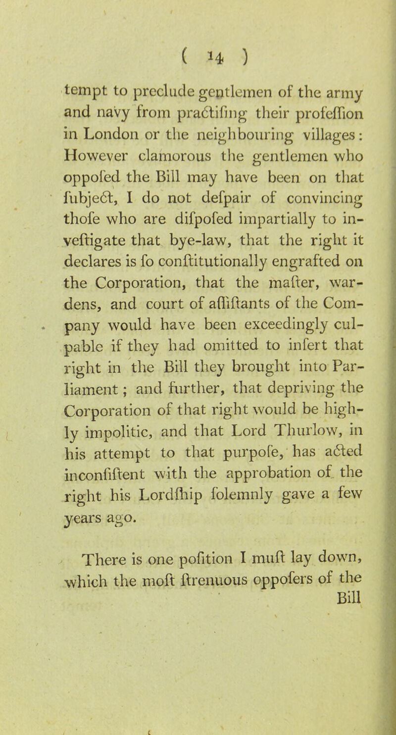 tempt to preclude geutlemen of the army and navy from pra6tifing their profefTion in London or the neighbouring villages : However clamorous tlie gentlemen who oppoled the Bill may have been on that fubje61:, I do not defpair of convincing thofe who are difpofed impartially to in- veftigate that bye-law, that the right it declares is fo conftitutionally engrafted on the Corporation, that the mafter, war- dens, and court of afliftants of the Com- . pany would have been exceedingly cul- pable if they had omitted to infert that right in the Bill they brought into Par- liament ; and further, that depriving the Corporation of that right would be high- ly impolitic, and that Lord Thurlow, in his attempt to that purpofe, has a6led inconhftent with the approbation of the right his Lordfhip folemnly gave a few years ago. There is one pofition I muft lay down, which the moft ilrenuous oppofers of the Bill