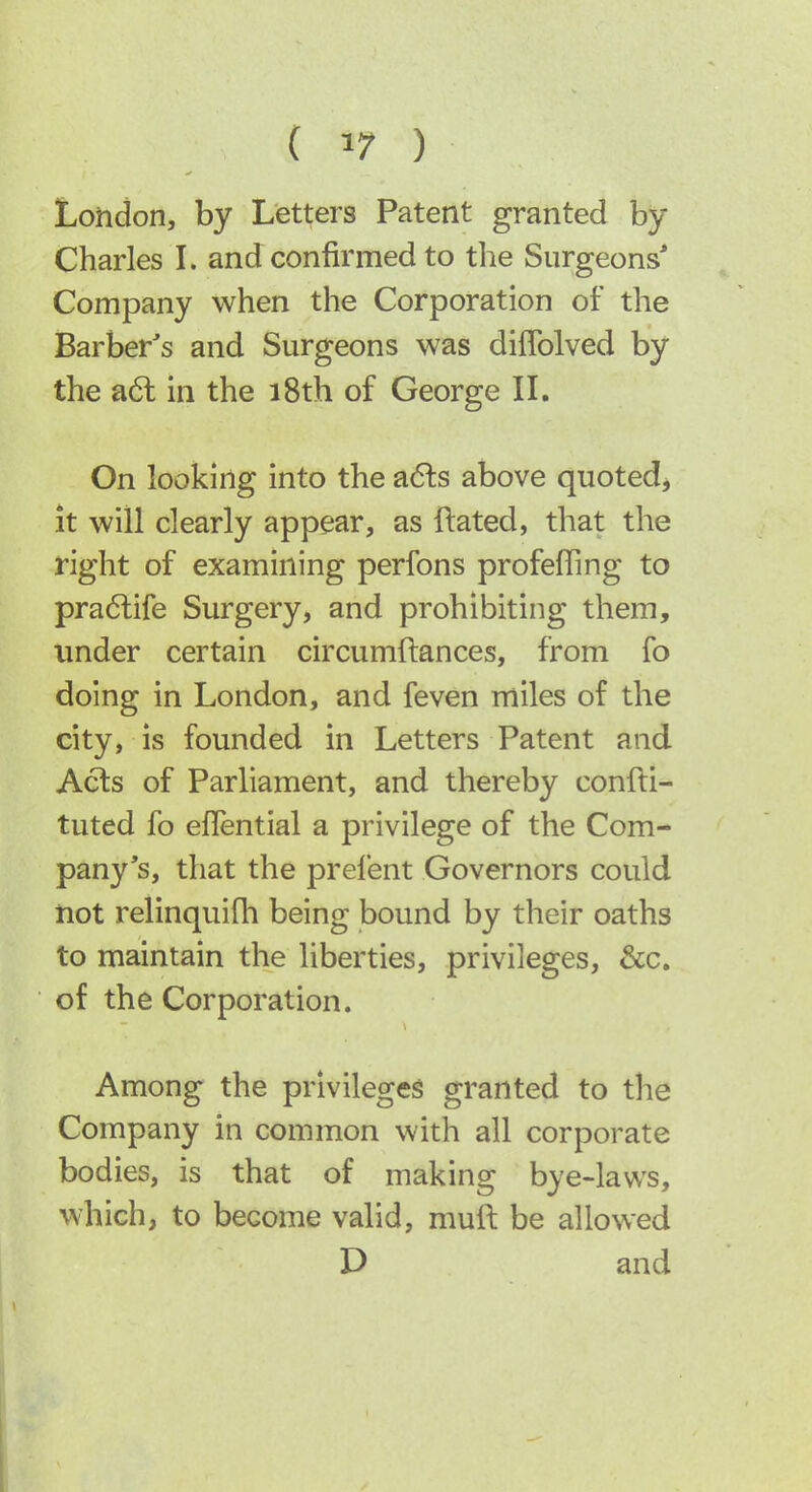 London, by Letters Patent granted by Charles L and confirmed to the Surgeons* Company when the Corporation of the Barber's and Surgeons was diflblved by the a6l in the i8th of George IL On looking into the adls above quoted^ it will clearly appear, as ftated, that the right of examining perfons profeffing to pra6life Surgery, and prohibiting them, under certain circumftances, from fo doing in London, and feven miles of the city, is founded in Letters Patent and Acts of Parliament, and thereby confti- tuted fo eflential a privilege of the Com- pany's, that the prelent Governors could not relinquifh being bound by their oaths to maintain the liberties, privileges, &c. of the Corporation. Among the privileges granted to the Company in common with all corporate bodies, is that of making bye-laws, which, to become valid, muft be allowed D and