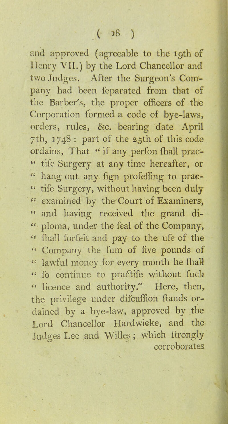 and approved (agreeable to the 19th of Ilenry VII.) by the Lord Chancellor and two Judges. After the Surgeon's Com- pany had been Separated from that of the Barber's, the proper officers of the Corporation formed a code of bye-laws, orders, rules, &c. bearing date April 7th, 1748 : part of the 25th of this code ordains. That  if any perfon fliall prac^  tife Surgery at any time hereafter, or  hang out any fign profeffing to prae- **■ tife Surgery, without having been duly  examined by the Court of Examiners,  and having received the grand di-  ploma, under the feal of the Company,  fliall forfeit and pay to the ufe of the  Company the fum of five pounds of  lawful money for every month he fliaH  fo continue to pra6life without fuch  licence and authority/' Here, then, the privilege under difcuffion ftands or- dained by a bye-law, approved by the Lord Chancellor Hardwicke, and the Judges Lee and Willes; which flrongly corroborates