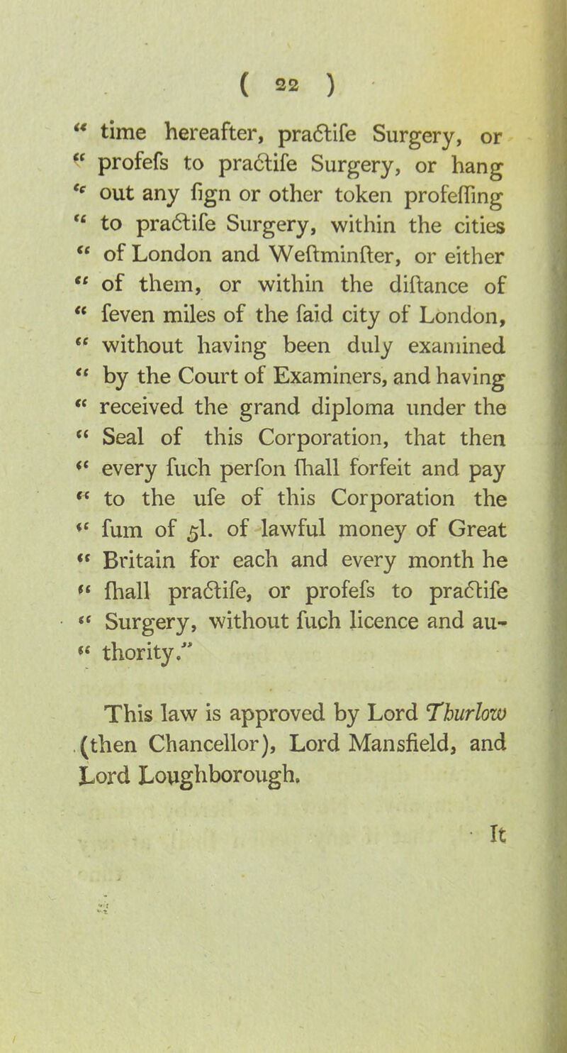 ** time hereafter, pra6life Surgery, or ^' profefs to pra6life Surgery, or hang  out any fign or other token profefling ** to pra(5life Surgery, within the cities *' of London and Weftminfter, or either  of them, or within the diftance of ** feven miles of the faid city of London,  without having been duly examined ** by the Court of Examiners, and having  received the grand diploma under the  Seal of this Corporation, that then <* every fuch perfon fliall forfeit and pay to the ufe of this Corporation the ♦* fum of 5I. of lawful money of Great •« Britain for each and every month he  fhall pra6life, or profefs to praftife Surgery, without fuch licence and au- thority. This law is approved by Lord Thurlow (then Chancellor), Lord Mansfield, and Lord Loughborough, It