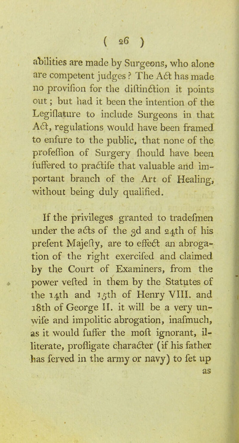 abilities are made by Surgeons, who alone are competent judges ? The A6t has made no provifion for the diftindlion it points out; but had it been the intention of the Legiflature to include Surgeons in that A61, regulations would have been framed to enfure to the public, that none of the profeflion of Surgery fhould have been fuffered to pra6life that valuable and im- portant branch of the Art of Healing, without being duly qualified. If the privileges granted to tradefmen under the a(5ls of the 3d and 24th of his prefent MajeRy, are to effe6l an abroga- tion of the right exercifed and claimed by the Court of Examiners, from the power veiled in them by the Statutes of the 14th and 15th of Henry VIII. and 18th of George II. it will be a very un- wife and impolitic abrogation, inafmuch, as it would fufFer the moft ignorant, il- literate, profligate chara6ter (if his father has ferved in the army or navy) to fet up as