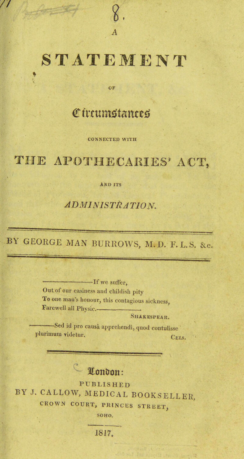 STATEMENT OF CONNECTED WITH THE AFOTHECAEIES' ACT, AND ITS ADMINlSTllA TIO N. BY GEORGE MAN BURROWS, M.D. F.L.S. &, — If we suffer, Out of our easiness and childish pity To one man's honour, this contagious sickness, Farewell all Physic . SlIAKESPEAR. Sed id pro causa apprehendi, quod contulissc plurimum Tidetur. q^^^ Honlion: PUBLISHED BY J. CALLOW, MEDICAL BOOKSELLER, CROWN COURT, PRINCES STREET, SOHO. 1817.