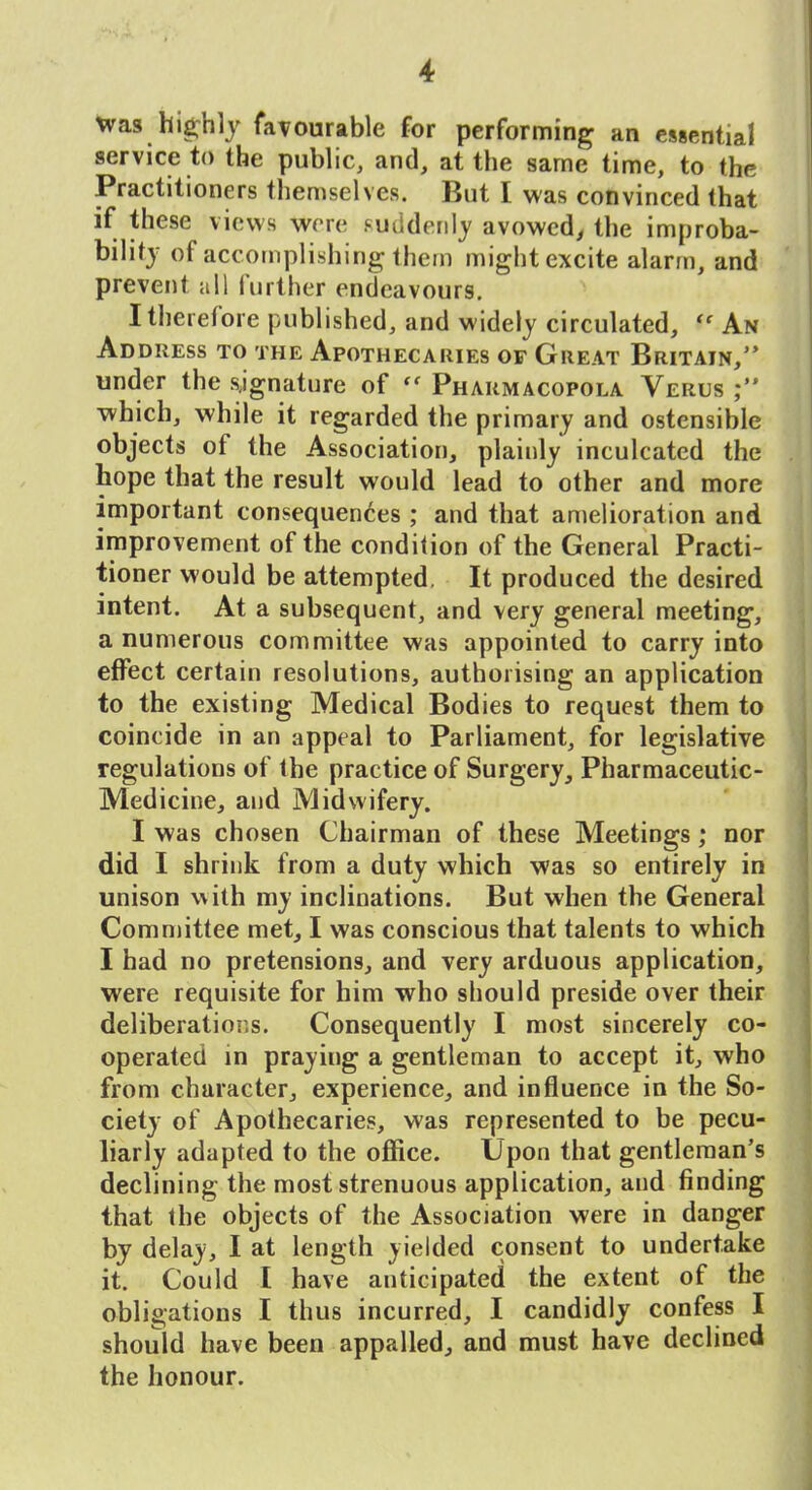 tvas higrhlJ faTDurable for performing an essential service to the public, and, at the same time, to the Practitioners themselves. But I was convinced that if these views wore f-udderiij avowed^ the improba- bility of accomplishing them might excite alarm, and prevent all further endeavours, I therefore published, and widely circulated,  An Address to the Apothecaries or Great Britain/' under the signature of  Pharmacopola Verus which, while it regarded the primary and ostensible objects of the Association, plainly inculcated the hope that the result would lead to other and more important consequences ; and that amelioration and improvement of the condition of the General Practi- tioner would be attempted. It produced the desired intent. At a subsequent, and very general meeting, a numerous committee was appointed to carry into effect certain resolutions, authorising an application to the existing Medical Bodies to request them to coincide in an appeal to Parliament, for legislative regulations of the practice of Surgery, Pharmaceutic- Medicine, and Midwifery. I was chosen Chairman of these Meetings ; nor did I shrink from a duty which was so entirely in unison with my inclinations. But when the General Committee met, I was conscious that talents to which I had no pretensions, and very arduous application, were requisite for him who should preside over their deliberations. Consequently I most sincerely co- operated in praying a gentleman to accept it, who from character, experience, and influence in the So- ciety of Apothecaries, was represented to be pecu- liarly adapted to the office. Upon that gentleman's declining the most strenuous application, and finding that the objects of the Association were in danger by delay, I at length yielded consent to undertake it. Could I have anticipated the extent of the obligations I thus incurred, I candidly confess I should have been appalled, and must have declined the honour.
