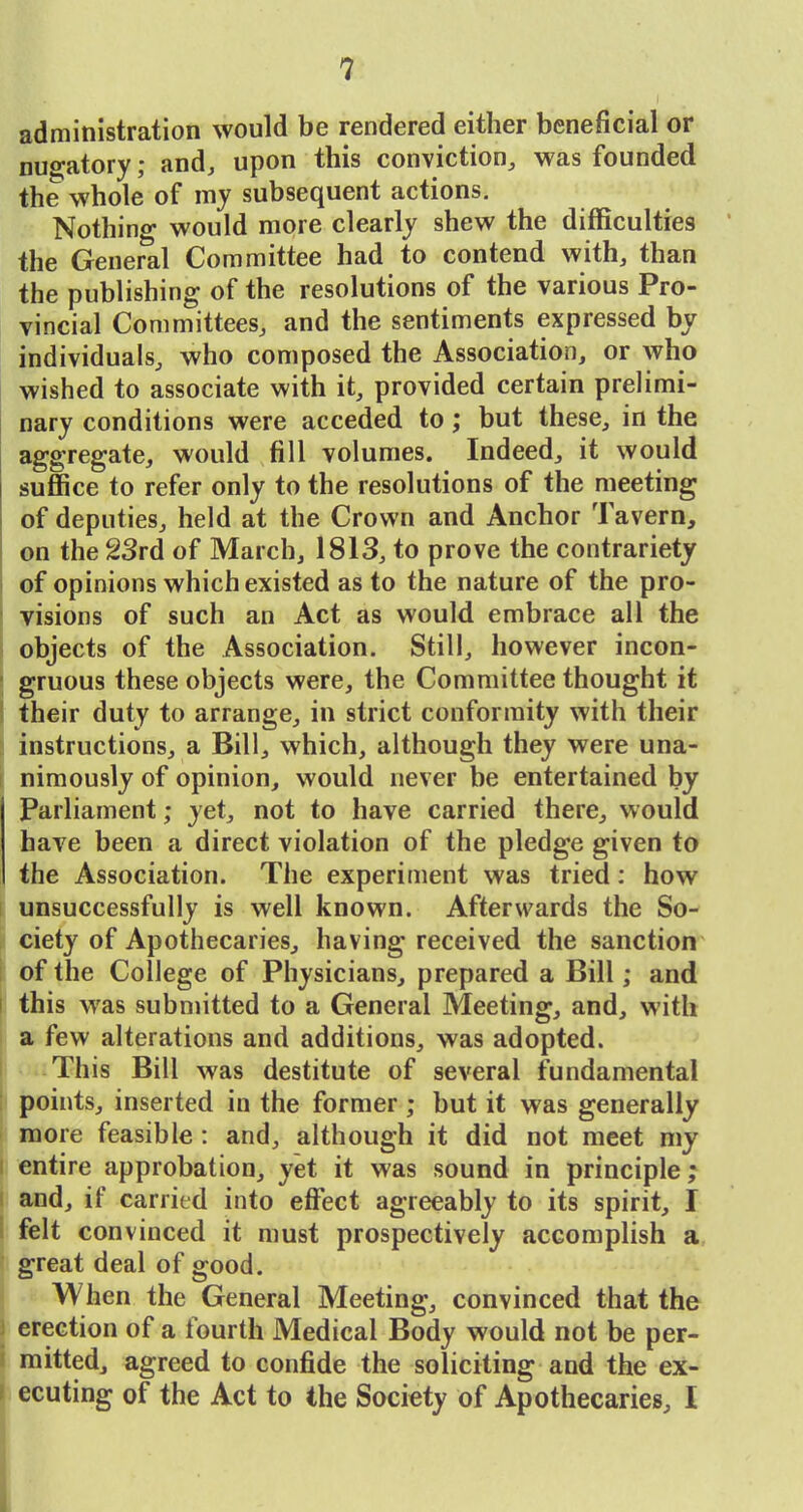 administration would be rendered either beneficial or nugatory; and^ upon this conviction, was founded the whole of my subsequent actions. Nothing would more clearly shew the difficulties the General Committee had to contend with, than the publishing of the resolutions of the various Pro- vincial Committees, and the sentiments expressed by individuals, who composed the Association, or who wished to associate with it, provided certain prelimi- nary conditions were acceded to; but these, in the aggregate, would fill volumes. Indeed, it would suffice to refer only to the resolutions of the meeting of deputies, held at the Crown and Anchor Tavern, on the 23rd of March, 1813, to prove the contrariety of opinions which existed as to the nature of the pro- visions of such an Act as would embrace all the objects of the Association. Still, however incon- ' gruous these objects were, the Committee thought it their duty to arrange, in strict conformity with their instructions, a Bill, which, although they were una- nimously of opinion, would never be entertained by Parliament; yet, not to have carried there, would have been a direct violation of the pledge given to the Association. The experiment was tried; how unsuccessfully is well known. Afterwards the So- ciety of Apothecaries, having received the sanction of the College of Physicians, prepared a Bill; and I this was submitted to a General Meeting, and, with a few alterations and additions, was adopted. This Bill was destitute of several fundamental points, inserted in the former; but it was generally more feasible: and, although it did not meet niy entire approbation, yet it was sound in principle; and, if carried into efi'ect agreeably to its spirit, I felt convinced it must prospectively accomplish a great deal of good. \ When the General Meeting, convinced that the 3 erection of a fourth Medical Body would not be per- i raitted, agreed to confide the soliciting and the ex- ! ecuting of the Act to the Society of Apothecaries, I