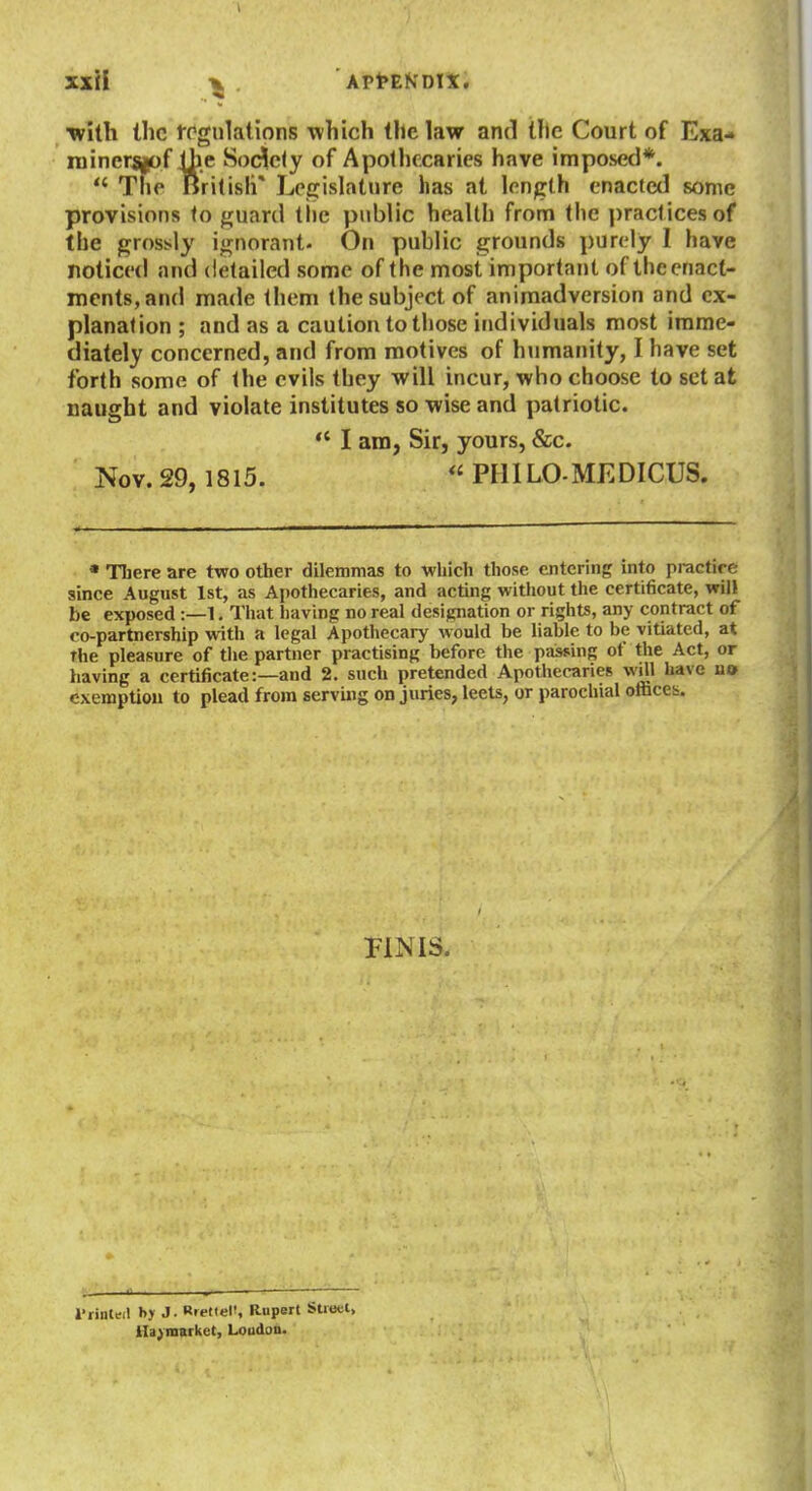 ■with the tPgulalions which the law and Ule Court of Exa- niinersfof the Society of Apothecaries have imposed*.  The British* Legislature has at length enacted some provisions to guard tl)e public health from the i)racticesof the grossly ignorant- On public grounds purely I have noticed and detailed some of the most important of theenact- inents,and made them the subject of animadversion and ex- planation ; and as a caution to those individuals most imme- diately concerned, and from motives of humanity, I have set forth some of the evils they will incur, who choose to set at naught and violate institutes so wise and patriotic.  I am, Sir, yours, &c. Nov. 29,1815. PHILO-MEDICUS. • There are two other dilemmas to which those entering into practire since August 1st, as Apothecaries, and actuig witliout the certificate, will be exposed :—1. That having no real designation or rights, any contract of co-partnership with a legal Apothecary would be liable to be vitiated, at The pleasure of the partner practising before the paissing of the Act, or having a certificate:—and 2. such pretended Apothecaries wUl have n» exemption to plead from serving on juries, leets, or parochial oflices. PINIS. I'rinteil hj J - Rfettel', Rupert Street, Ha; market, Loudon.