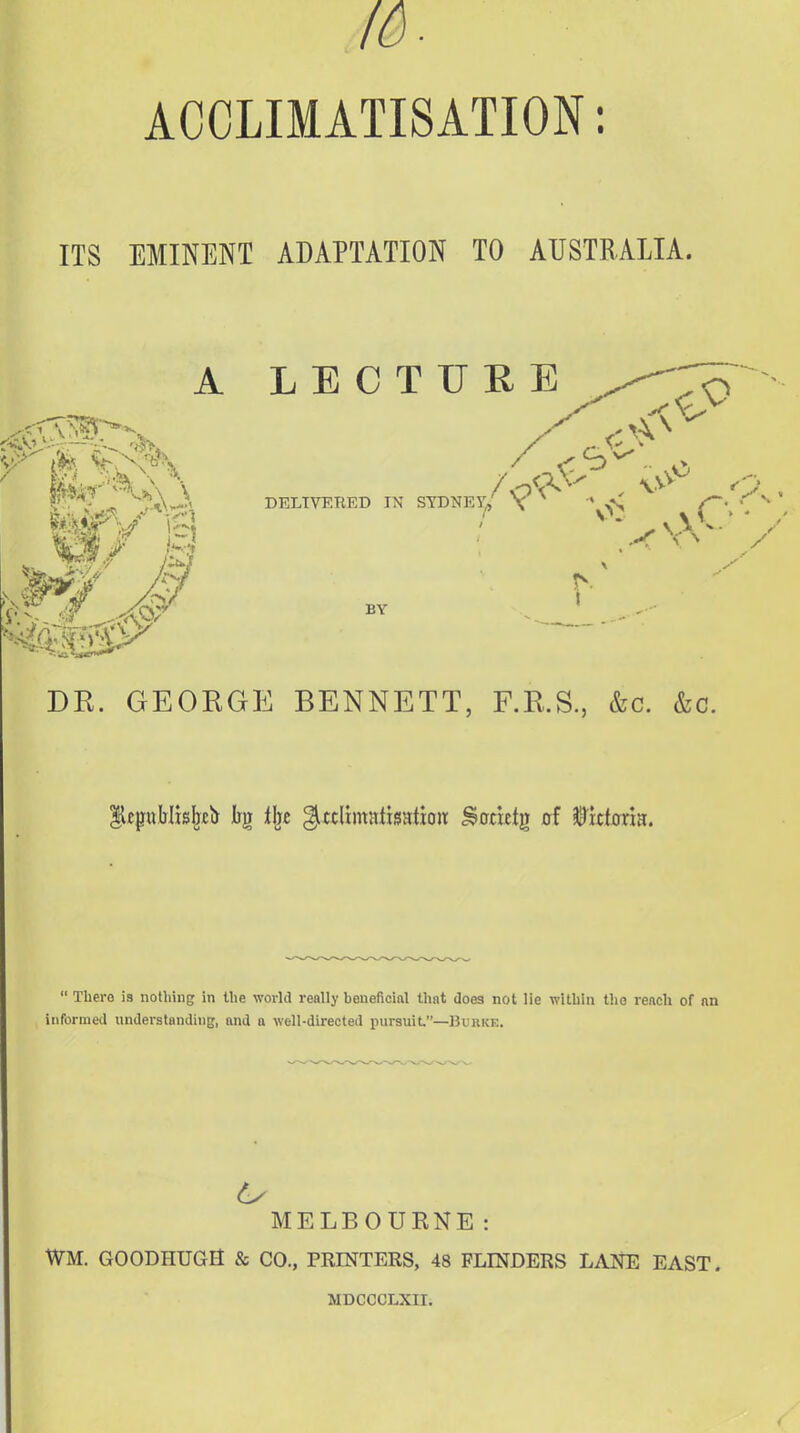 16. ACCLIMATISATION: ITS EMINENT ADAPTATION TO AUSTRALIA. A LECTURE 07 .o DELIVERED IN BY I DR. GEORGE BENNETT, F.R.S., &c. &c.  There is nothing in the wovhl really beueficinl that does not lie within the reach of nn informed understanding, and a well-directed pursuit—Buuke. MELBOUENE: WM. GOODHUGa & CO., PRINTERS, 48 FLINDERS LANE EAST. MDCCCLXII.