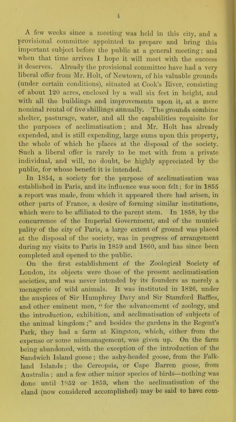 A few weeks since a meeting was held in this city, and a provisional committee appointed to prepare and bring this important subject before the public at a general meeting; and when that time arrives I hope it will meet with the success it deserves. Already the provisional committee have had a very liberal offer from Mr. Holt, of Newtown, of his valuable grounds (under certain conditions), situated at Cook's Eiver, consisting of about 120 acres, enclosed by a Avail six feet in height, and with all the buildings and improvements upon it, at a mere nominal rental of five shillings annually. The grounds combine shelter, pasturage, water, and all the capabilities requisite for the purposes of acclimatisation; and Mr. Holt has already expended, and is still expending, lai'ge sums upon this property, the whole of which he places at the disposal of the society. Such a liberal offer is rarely to be met Avith from a private individual, and Avill, no doubt, be highly appreciated by the public, for whose benefit it is intended. In 1854, a society for the purpose of acclimatisation was established in Paris, and its influence was soon felt; for in 1855 a report was made, from which it appeared there had arisen, in other parts of France, a desire of forming similar institutions, which were to be affiliated to the parent stem. In 1858, by the concurrence of the Imperial Government, and of the munici- pality of the city of Paris, a large extent of ground was placed at the disposal of the society, was in progress of arrangement during my visits to Paris in 1859 and 1860, and has since been completed and opened to the public. On the first establishment of the Zoological Society of London, its objects were those of the present acclimatisation societies, and was never intended by its founders as merely a menagerie of wild animals. It Avas instituted in 1826, under the auspices of Sir Humphrey Davy and Sir Stamford Eaffles, and other eminent men,  for the advancement of zoology, and the introduction, exhibition, and acclimatisation of subjects of the animal kingdom ; and besides the gardens in the Eegent's Park, they had a farm at Kingston, which, either from the expense or some mismanagement, was given up. On the fami being abandoned, with the exception of the introduction of the Sandwich Island goose ; the ashy-headed goose, from the Falk- land Islands; the Cereopsis, or Cape Barren goose, from Australia ; and a few other minor species of bii'ds—nothing was done until 1^62 or 1853, Avhen the acclimatisation of the eland (now considered accomplished) may be said to have com-