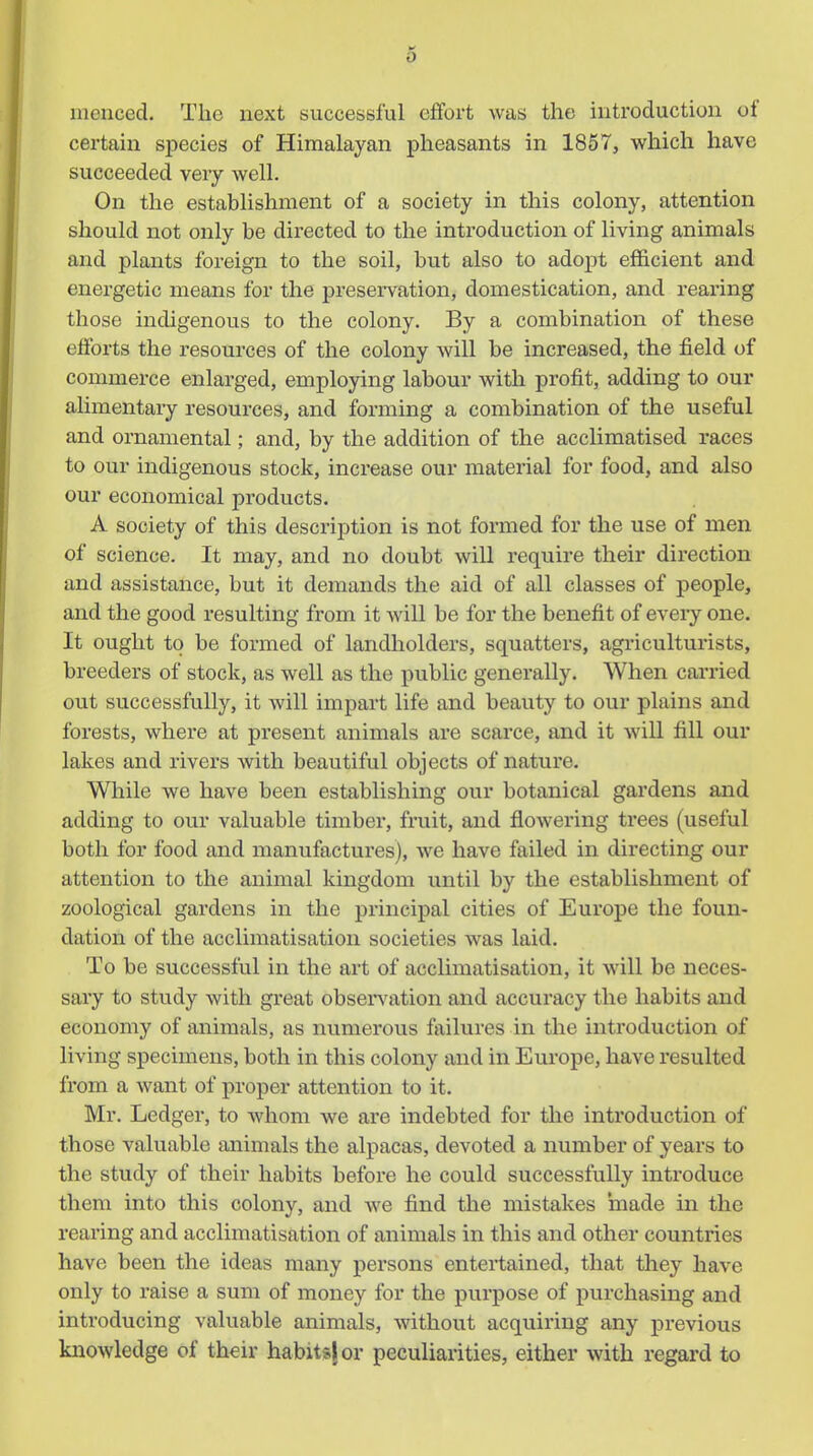 menced. The next successful effort was the introduction of certain species of Himalayan pheasants in 1857, which have succeeded very well. On the establishment of a society in this colony, attention should not only be directed to the introduction of living animals and plants foreign to the soil, but also to adopt efficient and energetic means for the preservation, domestication, and rearing those indigenous to the colony. By a combination of these efforts the resources of the colony will be increased, the field of commerce enlarged, employing labour with profit, adding to our alimentary resources, and forming a combination of the useful and ornamental; and, by the addition of the acclimatised races to our indigenous stock, increase our material for food, and also our economical products. A society of this description is not fomied for the use of men of science. It may, and no doubt will require their direction and assistance, but it demands the aid of all classes of people, and the good resulting from it will be for the benefit of every one. It ought to be formed of landholders, squatters, agriculturists, breeders of stock, as well as the public generally. When carried out successfully, it will impart life and beauty to our plains and forests, where at present animals are scarce, and it will fill our lakes and rivers with beautiful objects of nature. While we have been establishing our botanical gardens and adding to our valuable timber, fruit, and flowering trees (useful both for food and manufactures), we have failed in directing our attention to the animal kingdom until by the establishment of zoological gardens in the principal cities of Europe the foun- dation of the acclimatisation societies was laid. To be successful in the art of acclimatisation, it will be neces- sary to study with great observation and accuracy the habits and economy of animals, as numerous failures in the introduction of living specimens, both in this colony and in Europe, have resulted from a want of proper attention to it. Mr. Ledger, to whom we are indebted for the introduction of those valuable animals the alpacas, devoted a number of years to the study of their habits before he could successfully inti-oduce them into this colony, and we find the mistakes made in the rearing and acclimatisation of animals in this and other countries have been the ideas many persons entertained, that they have only to raise a sum of money for the puipose of purchasing and introducing valuable animals, without acquiring any previous knowledge of their habits} or peculiarities, either with regard to