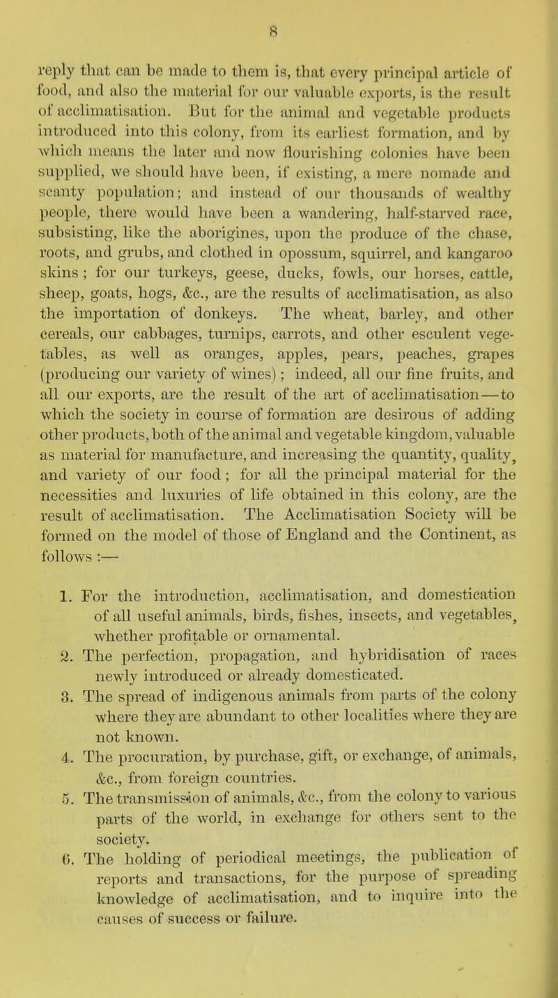 reply that can be made to them is, that every principal article of food, and also the material for our valuable exports, is the result of acclimatisation. But for the animal and vegetable products introduced into this colony, from its earliest foi-mation, and by which means the later and now flourishing colonies have been supplied, we should have been, if (ixisting, a mere nomade and scanty population; and instead of our thousands of weidthy people, there would liave heen a wandering, half-stai-ved race, subsisting, like the aborigines, upon the produce of the chase, roots, and grubs, and clothed in opossum, squin-el, and kangaroo skins ; for our turkeys, geese, ducks, fowls, our horses, cattle, sheep, goats, hogs, &c., are the results of acclimatisation, as also the importation of donkeys. The wheat, barley, and other cereals, our cabbages, turnips, carrots, and other esculent vege- tables, as well as oranges, apples, pears, peaches, grapes (producing our variety of wines); indeed, all our fine fruits, and all our exports, are the result of the art of acclimatisation—to which the society in course of formation are desirous of adding other products, both of the animal and vegetable kingdom, valuable as material for manufacture, and increasing the quantity, quality, and variety of our food ; for all the principal material for the necessities and luxuries of life obtained in this colony, are the result of acclimatisation. The Acclimatisation Society will be formed on the model of those of England and the Continent, as follows :— 1. For the introduction, acclimatisation, and domestication of all useful animals, birds, fishes, insects, and vegetables^ whether profitable or ornamental. 2. The perfection, propagation, and hybridisation of races newly introduced or already domesticated. 3. The spread of indigenous animals from parts of the colony where they are abundant to other localities where they are not known. 4. The procuration, by purchase, gift, or exchange, of animals, &c., from foreign countries. 5. The transmission of animals, &c., from the colony to various parts of the world, in exchange for others sent to the society. 0. The holding of periodical meetings, the publication of reports and transactions, for the purpose of spreadmg knowledge of acclimatisation, and to inquire into the causes of success or failure.