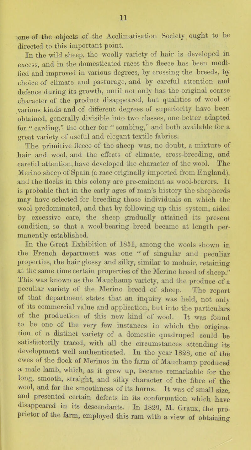 ■one of the objects of the Acclimatisation Society ought to be directed to this important point. In the wild sheep, the woolly variety of hair is developed in excess, and in the domesticated races the fleece has been modi- fied and improved in various degrees, by crossing the breeds, by choice of climate and pasturage, and by careful attention and defence during its growth, until not only has the original coarse character of the product disappeared, but qualities of wool of various kinds and of different degrees of superiority have been obtained, generally divisible into two classes, one better adapted for  carding, the other for  combing, and both available for a great variety of useful and elegant textile fabrics. The primitive fleece of the sheep was, no doubt, a mixture of hair and wool, and the effects of climate, cross-breeding, and careful attention, have developed the character of the wool. The Merino sheej) of Spain (a race originally imported from England), and the flocks in this colony are pre-eminent as wool-bearers. It is probable that in the early ages of man's history the shepherds may have selected for breeding those individuals on which the wool predominated, and that by following up this system, aided by excessive care, the sheep gradually attained its present condition, so that a wool-bearing breed became at length pei*- manently established. In the Great Exhibition of 1851, among the wools shown in the French department was one  of singular and peculiar properties, the hair glossy and silky, similar to mohair, retaining at the same time certain properties of the Merino breed of sheep. This was known as the Mauchamp variety, and the produce of a peculiar variety of the Merino breed of sheep. The report of that department states that an inquiry was held, not only of its commercial value and apphcation, but into the particulars of the production of this new kind of wool. It was found to be one of the very few instances in which the origina- tion of a distinct variety of a domestic quadruped could be satisfactorily traced, with all the circumstances attending its development well authenticated. In the year 1828, one of the ewes of the flock of Merinos in the farm of Mauchamp produced a male lamb, which, as it grew up, became remarkable for the long, smooth, straight, and silky character of the fibre of the wool, and for the smoothness of its horns. It Avas of small size, and presented certain defects in its conformation which have disappeared in its descendants. In 1829, M. Graux, the pro- prietor of the farm, employed this ram with a view of obtainin^^