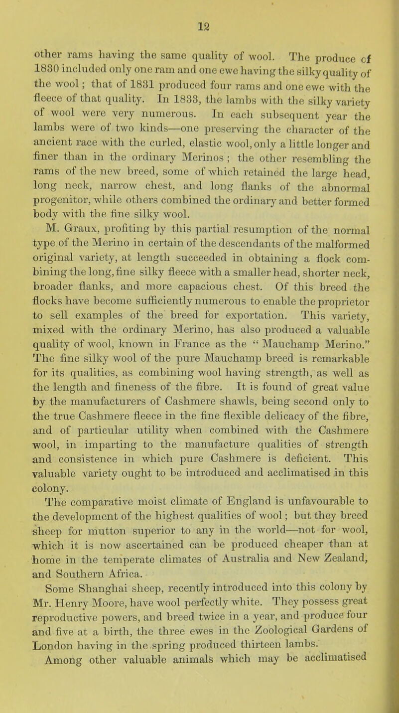 19 other rams having the same quality of wool. The produce cf 1830 included only one ram and one ewe having the silky quality of the wool; that of 1831 produced four rams and one ewe with the fleece of that quality. In 1833, the lambs with the silky variety of wool were very numerous. In each subsequent year the lambs were of two kinds—one presei-ving the character of the ancient race with the curled, elastic wool, only a little longer and finer than in the ordinary Merinos ; the other resembling the rams of the new breed, some of which retained the large head, long neck, narrow chest, and long flanks of the abnormal progenitor, while others combined the ordinarj' and better formed body with the fine silky wool. M. Graux, profiting by this partial resumption of the normal type of the Merino in certain of the descendants of the malformed original variety, at length succeeded in obtaining a flock com- bining the long, fine silky fleece with a smaller head, shorter neck, broader flanks, and more capacious chest. Of this breed the flocks have become sufficiently numerous to enable the proprietor to sell examples of the breed for exportation. This variety, mixed with the ordinary Merino, has also produced a valuable quality of wool, known in France as the  Mauchamp Merino. The fine silky wool of the pure Mauchamp breed is remarkable for its qualities, as combining wool having strength, as well as the length and fineness of the fibre. It is found of great value by the manufactui'ers of Cashmere shawls, being second only to the true Cashmere fleece in the fine flexible delicacy of the fibre, and of particular utility when combined with the Cashmere wool, in impai'ting to the manufacture qualities of strength and consistence in which pure Cashmere is deficient. This valuable variety ought to be inti'oduced and acclimatised in this colony. The comparative moist climate of England is unfavourable to the development of the highest qualities of wool; but they breed sheep for mutton superior to any in the world—not for wool, which it is now ascertained can be produced cheaper than at home in the temperate climates of Australia and New Zealand, and Southern Africa. Some Shanghai sheep, recently introduced into this colony by Mr. Henry Moore, have wool perfectly white. They possess great reproductive powers, and breed twice in a year, and produce four and five at a birth, the three ewes in the Zoological Gardens of London having in the spring produced thirteen lambs. Among other valuable animals which may be acclimatised