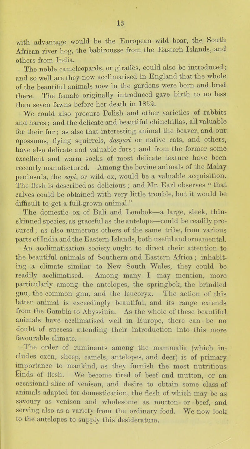 with advantage would be the European wild boar, the South African river hog, the babirousse from the Eastern Islands, and others from India. The noble cameleopards, or giraffes, could also be introduced; and so well are they now acchmatised in England that the whole of the beautiful animals now in the gardens were born and bred there. The female originally introduced gave birth to no less than seven fawns before her death in 1852. We could also procure Polish and other varieties of rabbits and hares ; and the delicate and beautiful chinchillas, all valuable for their fur; as also that interesting animal the beaver, and our opossums, flying squirrels, dasyuri or native cats, and others, have also delicate and valuable furs; and from the former some excellent and warm socks of most delicate texture have been recently manufactured. Among the bovine animals of the Malay peninsula, the sapi, or wild ox, would be a valuable acquisition. The flesh is described as delicious ; and Mr. Earl observes  that calves could be obtained with very little trouble, but it would be difficult to get a full-grown animal. The domestic ox of Bali and Lombok—a large, sleek, thin- skinned species, as graceful as the antelope—could be readily pro- cured ; as also numerous others of the same tribe, from various parts of India and the Eastern Islands, both useful and ornamental. An acclimatisation society ought to direct their attention to the beautiful animals of Southern and Eastern Africa ; inhabit- ing a climate similar to New South Wales, they could be readily acclimatised. Among many I may mention, more particularly among the antelopes, the springbok, the brindled gnu, the common gnu, and the leucoryx. The action of this latter animal is exceedingly beautiful, and its range extends from the Gambia to Abyssinia. As the whole of these beautiful animals have acclimatised well in Europe, there can be no doubt of success attending their introduction into this more favourable climate. The order of ruminants among the mammalia (which in- cludes oxen, sheep, camels, antelopes, and deer) is of primary importance to mankind, as they furnish the most nutritious kinds of flesh. We become tired of beef and mutton, or an occasional slice of venison, and desire to obtain some class of animals adapted for domestication, the flesh of which may be as savoury as venison and wholesome as mutton or beef, and serving also as a variety from the ordinary food. We now look to the antelopes to supply this desideratum.
