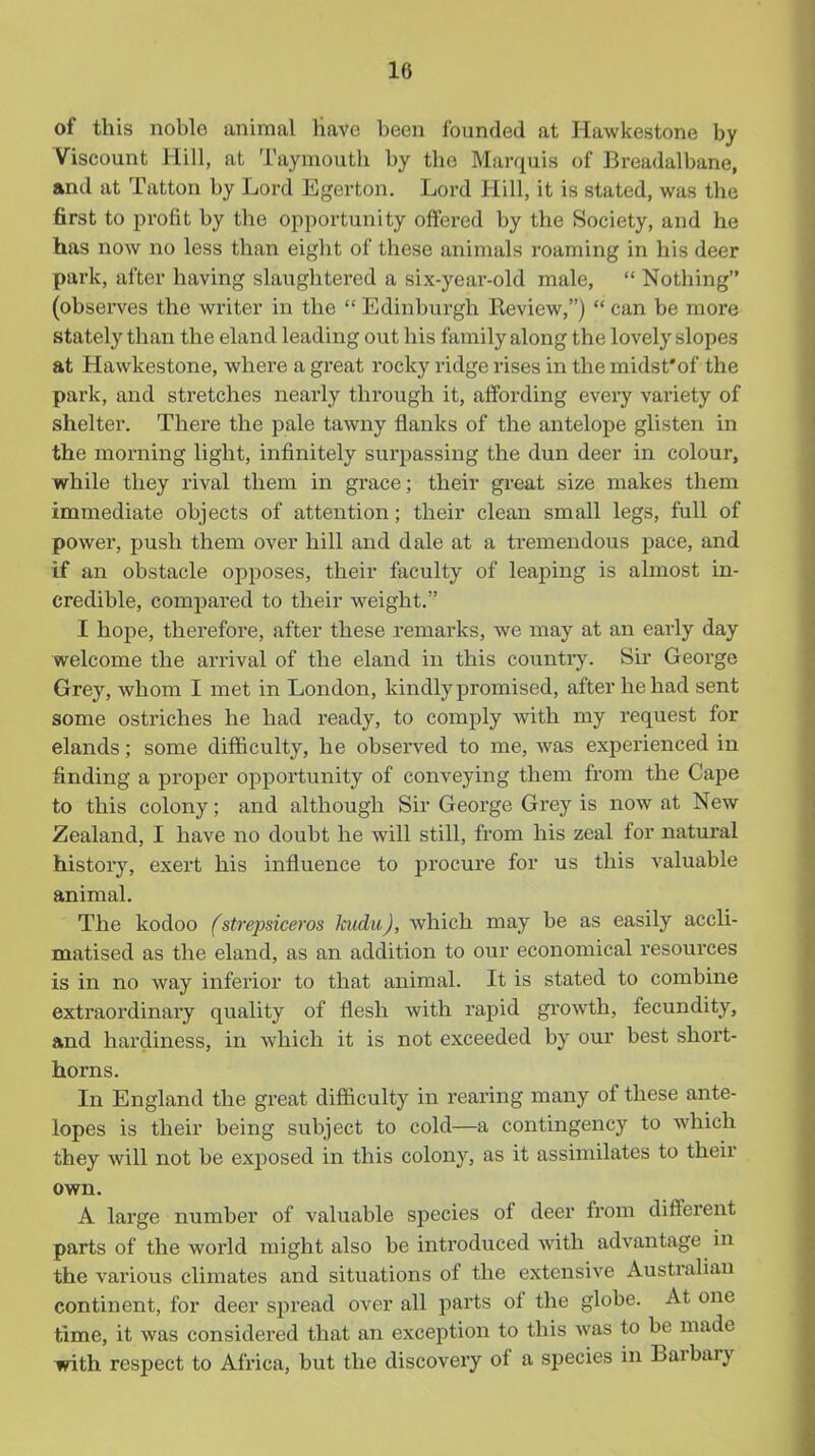 of this noble animal Have been founded at Hawkestone by Viscount Hill, at Taymouth by the Marquis of Breadalbane, and at Tatton by Lord Egerton. Lord Hill, it is stated, was the first to profit by the opportunity offered by the Society, and he has now no less than eight of these animals roaming in his deer park, after having slaughtered a six-year-old male,  Nothing (obsei'ves the writer in the  Edinburgh Review,)  can be more stately than the eland leading out his family along the lovely slopes at Hawkestone, where a great rocky ridge rises in the midst'of the park, and stretches nearly through it, affording every variety of shelter. There the pale tawny flanks of the antelope glisten in the morning light, infinitely surpassing the dun deer in colour, while they rival them in grace; their great size makes them immediate objects of attention; their clean small legs, full of power, push them over hill and dale at a tremendous pace, and if an obstacle opposes, their faculty of leaping is almost in- credible, compared to their weight. I hope, therefore, after these remarks, we may at an early day welcome the ai'rival of the eland in this countiy. Sir George Grey, whom I met in London, kindly promised, after he had sent some ostriches he had ready, to comply with my request for elands; some difficulty, he observed to me, was experienced in finding a proper opportunity of conveying them from the Cape to this colony; and although Sir George Grey is now at New Zealand, I have no doubt he will still, from his zeal for natural history, exert his influence to procure for us this valuable animal. The kodoo fstrepsiceros kudu), Avhich may be as easily accli- matised as the eland, as an addition to our economical resources is in no way inferior to that animal. It is stated to combine extraordinary quality of flesh with rapid growth, fecundity, and hardiness, in which it is not exceeded by our best short- horns. In England the great difficulty in rearing many of these ante- lopes is their being subject to cold—a contingency to which they will not be exposed in this colony, as it assimilates to their own. A large number of valuable species of deer from different parts of the world might also be introduced with advantage in the various climates and situations of the extensive Australian continent, for deer spread over all parts of the globe. At one time, it was considered that an exception to this Avas to be made with respect to Africa, but the discovery of a species in Barbary