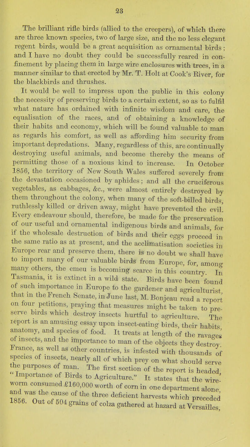 The brilliant rifle birds (allied to the creepers), of which there are three known species, two of large size, and the no less elegant regent birds, would be a great acquisition as ornamental birds; and I have no doubt they could be successfully reared in con- finement by placing them in large wire enclosures with trees, in a manner similar to that erected by Mr. T. Holt at Cook's Eiver, for the blackbirds and thrushes. It would be well to impress upon the public in this colony the necessity of preserving birds to a certain extent, so as to fulfil Avhat nature has ordained with infinite wisdom and care, the equalisation of the races, and of obtaining a knowledge of their habits and economy, which will be found valuable to man as regards his comfort, as well as affording him security from important depredations. Many, regardless of this, are continually destroying useful animals, and become thereby the means of permitting those of a noxious kind to increase. In October 1856, the territory of New South Wales suffered severely from the devastation occasioned by aphides; and all the cruciferous vegetables, as cabbages, &c., were almost entirely destroyed by them throughout the colony, when many of the soft-billed birds, ruthlessly killed or driven away, might have prevented the evil' Every endeavour should, therefore, be made for the preservation of our useful and ornamental indigenous birds and animals for if the wholesale destruction of birds and their eggs proceed in the same ratio as at present, and the acclimatisation societies in Europe rear and preserve them, there is no doubt we shall have to import many of our valuable birds from Europe, for among many others, the emeu is becoming scarce in this country In Tasmania, it is extinct in a wild state. Birds have been found of such miportance in Europe to the gardener and agriculturist that m the French Senate, in June last, M. Bonjeau read a report on lour petitions, praying that measures might be taken to pre serve birds which destroy insects hurtful to agriculture The leport is an amusing essay upon insect-eating birds, their habits anatomy, and species of food. It treats at length of the ravages of insects, and the importance to man of the objects they destrov France, as well as other countries, is infested with thousands of species of insects, nearly all of which prey on what should serve he purposes of man. The first section of the report is headed Importance of Birds to Agriculture. It states that the wire worm consumed £160,000 worth of corn in one department alone' 1856. Out of 504 grams of colza gathered at hazard at VersaiUes