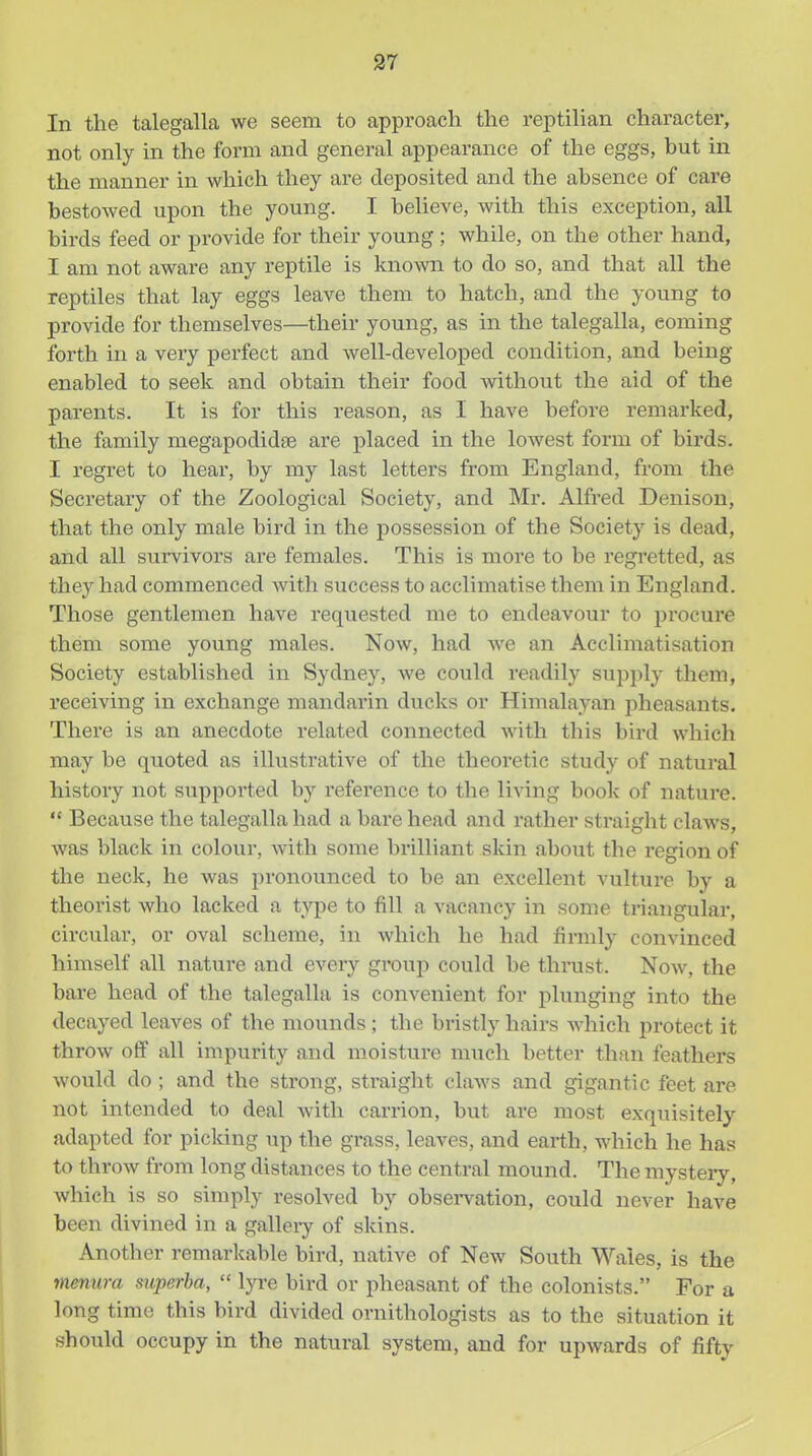 In the talegalla we seem to approach the reptilian character, not only in the form and general appearance of the eggs, but in the manner in which they are deposited and the absence of care bestowed upon the young. I believe, with this exception, all birds feed or provide for their young; while, on the other hand, I am not aware any reptile is known to do so, and that all the reptiles that lay eggs leave them to hatch, and the young to provide for themselves—their young, as in the talegalla, coming forth in a very perfect and well-developed condition, and being enabled to seek and obtain their food without the aid of the parents. It is for this reason, as I have before remarked, the family megapodidse are placed in the lowest form of birds. I regret to hear, by my last letters from England, from the Secretary of the Zoological Society, and Mr. Alfred Denison, that the only male bird in the possession of the Society is dead, and all svirvivors are females. This is more to be regretted, as they had commenced with success to acclimatise them in England. Those gentlemen have requested me to endeavour to jjrocure them some young males. Now, had we an Acclimatisation Society established in Sydney, we could readily supply them, receiving in exchange mandarin ducks or Himalayan pheasants. There is an anecdote related connected with this bird which may be quoted as illustrative of the theoretic study of natural history not supported by reference to the living book of nature.  Because the talegalla had a bare head and rather straight claws, was black in colour, with some brilliant skin about the region of the neck, he was pronounced to be an excellent vulture by a theorist who lacked a type to fill a vacancy in some triangular, circular, or oval scheme, in which he had firmly convinced himself all nature and every group could be thrust. Noav, the bare head of the talegalla is convenient for plunging into the decayed leaves of the mounds; the bristly hairs Avhich protect it throw off all impurity and moisture much better than feathers would do ; and the strong, straight claws and gigantic feet are not intended to deal with carrion, but are most exquisitely adapted for picking up the grass, leaves, and earth, which he has to throw from long distances to the central mound. The mystery, which is so simply resolved by observation, could never have been divined in a gallery of skins. Another remarkable bird, native of New South Wales, is the menura siiperba,  lyre bird or pheasant of the colonists. For a long time this bird divided ornithologists as to the situation it should occupy in the natural system, and for upwards of fifty